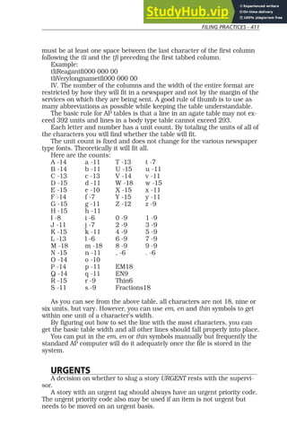 FILING PRACTICES - 411
must be at least one space between the last character of the first column
following the tli and the tfi preceding the first tabbed column.
Example:
tliReagantfi000 000 00
tliVerylongnametfi000 000 00
IV. The number of the columns and the width of the entire format are
restricted by how they will fit in a newspaper and not by the margin of the
services on which they are being sent. A good rule of thumb is to use as
many abbreviations as possible while keeping the table understandable.
The basic rule for AP tables is that a line in an agate table may not ex-
ceed 392 units and lines in a body type table cannot exceed 293.
Each letter and number has a unit count. By totaling the units of all of
the characters you will find whether the table will fit.
The unit count is fixed and does not change for the various newspaper
type fonts. Theoretically it will fit all.
Here are the counts:
A -14 a -11 T -13 t -7
B -14 b -11 U -15 u -11
C -13 c -13 V -14 v -11
D -15 d -11 W -18 w -15
E -15 e -10 X -15 x -11
F -14 f -7 Y -15 y -11
G -15 g -11 Z -12 z -9
H -15 h -11
I -8 i -6 0 -9 1 -9
J -11 j -7 2 -9 3 -9
K -15 k -11 4 -9 5 -9
L -13 l -6 6 -9 7 -9
M -18 m -18 8 -9 9 -9
N -15 n -11 , -6 . -6
O -14 o -10
P -14 p -11 EM18
Q -14 q -11 EN9
R -15 r -9 Thin6
S -11 s -9 Fractions18
As you can see from the above table, all characters are not 18, nine or
six units, but vary. However, you can use em, en and thin symbols to get
within one unit of a character’s width.
By figuring out how to set the line with the most characters, you can
get the basic table width and all other lines should fall properly into place.
You can put in the em, en or thin symbols manually but frequently the
standard AP computer will do it adequately once the file is stored in the
system.
URGENTS
A decision on whether to slug a story URGENT rests with the supervi-
sor.
A story with an urgent tag should always have an urgent priority code.
The urgent priority code also may be used if an item is not urgent but
needs to be moved on an urgent basis.
 