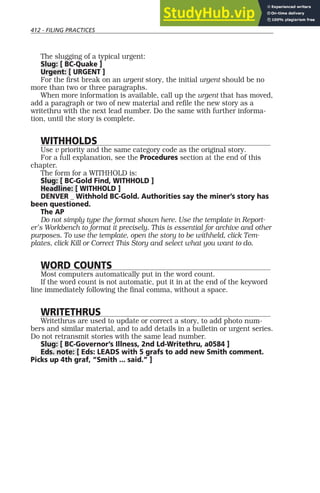 412 - FILING PRACTICES
The slugging of a typical urgent:
Slug: [ BC-Quake ]
Urgent: [ URGENT ]
For the first break on an urgent story, the initial urgent should be no
more than two or three paragraphs.
When more information is available, call up the urgent that has moved,
add a paragraph or two of new material and refile the new story as a
writethru with the next lead number. Do the same with further informa-
tion, until the story is complete.
WITHHOLDS
Use v priority and the same category code as the original story.
For a full explanation, see the Procedures section at the end of this
chapter.
The form for a WITHHOLD is:
Slug: [ BC-Gold Find, WITHHOLD ]
Headline: [ WITHHOLD ]
DENVER _ Withhold BC-Gold. Authorities say the miner’s story has
been questioned.
The AP
Do not simply type the format shown here. Use the template in Report-
er’s Workbench to format it precisely. This is essential for archive and other
purposes. To use the template, open the story to be withheld, click Tem-
plates, click Kill or Correct This Story and select what you want to do.
WORD COUNTS
Most computers automatically put in the word count.
If the word count is not automatic, put it in at the end of the keyword
line immediately following the final comma, without a space.
WRITETHRUS
Writethrus are used to update or correct a story, to add photo num-
bers and similar material, and to add details in a bulletin or urgent series.
Do not retransmit stories with the same lead number.
Slug: [ BC-Governor’s Illness, 2nd Ld-Writethru, a0584 ]
Eds. note: [ Eds: LEADS with 5 grafs to add new Smith comment.
Picks up 4th graf, “Smith ... said.” ]
 