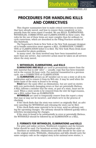 FILING PRACTICES - 413
PROCEDURES FOR HANDLING KILLS
AND CORRECTIVES
This chapter summarizes how to make critical corrections to stories
that have already moved, and how to remove them completely or tem-
porarily from the news report if needed. We use KILLS, ELIMINATIONS,
WITHHOLDS, CORRECTIVES and CLARIFICATIONS in these cases. The
rules for the use of these items are more complex than for ordinary in-
cycle corrections, which are described in the Filing Practices section of
this Stylebook.
The Supervisor’s Desk in New York or the New York manager designat-
ed to handle correctives must approve a KILL, ELIMINATION, CORREC-
TIVE or CLARIFICATION before it is filed. The New York Photo Desk must
be consulted for photo problems.
In many cases, the story involved may have been transmitted over
more than one service. Any corrective action must be taken on all services
where the story moved.
1. WITHHOLDS, ELIMINATIONS, and KILLS
ELIMINATIONS AND KILLS are used to permanently remove from the
wire material that is still “alive” — usually, copy that has been transmit-
ted in the current 24-hour cycle. For material transmitted in a previous
cycle, use a CORRECTIVE or CLARIFICATION.
An ELIMINATION advises an AP member not to use a story at all in its
publication and to remove it from its Web site. It may be used when the
entire basis of the story is found to be wrong.
KILLS have the same effect as eliminations, but are used on stories
with very particularly damaging errors or that are potentially libelous.
A KILL informs a member that the story, or part of a story, must not be
used. When a story needs to be removed from the wire for legal reasons,
use a KILL rather than an ELIMINATION.
WITHHOLDS are used to temporarily remove from the report a story
that may or may not be incorrect, and which we’re in the process of
checking.
If the check finds that the story was correct as originally filed, an advi-
sory canceling the WITHHOLD and releasing the story can be filed.
If the check finds some material to be in error, send an advisory not-
ing the upcoming changes. The advisory should be followed quickly with a
writethru incorporating the changes.
If the story is found to be substantially in error or potentially libelous,
the WITHHOLD should be followed by an ELIMINATION or a KILL.
2. FORMATS FOR WITHHOLDS, ELIMINATIONS and KILLS
For print and online services, Workbench templates and the formats
below should be used. For broadcast services, follow broadcast style.
Datelines on withholds, eliminations and kills should be the same as
on the original stories. Withholds, eliminations and kills should carry the
same category code as the original story (a for national news stories, n
 