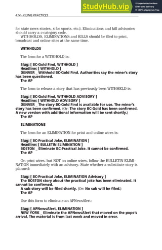 414 - FILING PRACTICES
for state news stories, s for sports, etc.). Eliminations and kill advisories
should carry a v category code.
WITHHOLDS, ELIMINATIONS and KILLS should be filed to print,
broadcast and online sites at the same time.
WITHHOLDS
The form for a WITHHOLD is:
Slug: [ BC-Gold Find, WITHHOLD ]
Headline: [ WITHHOLD ]
DENVER _ Withhold BC-Gold Find. Authorities say the miner’s story
has been questioned.
The AP
The form to release a story that has previously been WITHHELD is:
Slug: [ BC-Gold Find, WITHHOLD ADVISORY ]
Headline: [ WITHHOLD ADVISORY ]
DENVER _ The story BC-Gold Find is available for use. The miner’s
story has been confirmed. (Or: The story BC-Gold has been confirmed.
A new version with additional information will be sent shortly.)
The AP
ELIMINATIONS
The form for an ELIMINATION for print and online wires is:
Slug: [ BC-Practical Joke, ELIMINATION ]
Headline: [ BULLETIN ELIMINATION ]
BOSTON _ Eliminate BC-Practical Joke. It cannot be confirmed.
The AP
On print wires, but NOT on online wires, follow the BULLETIN ELIMI-
NATION immediately with an advisory. State whether a substitute story is
planned:
Slug: [ BC-Practical Joke, ELIMINATION Advisory ]
The BOSTON story about the practical joke has been eliminated. It
cannot be confirmed.
A sub story will be filed shortly. (Or: No sub will be filed.)
The AP
Use this form to eliminate an APNewsAlert:
Slug: [ APNewsAlert, ELIMINATION ]
NEW YORK _ Eliminate the APNewsAlert that moved on the pope’s
arrival. The material is from last week and moved in error.
 