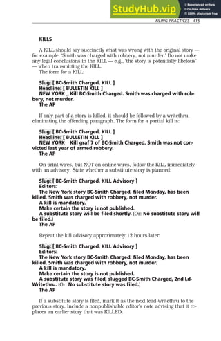 FILING PRACTICES - 415
KILLS
A KILL should say succinctly what was wrong with the original story —
for example, ‘Smith was charged with robbery, not murder.’ Do not make
any legal conclusions in the KILL — e.g., ‘the story is potentially libelous’
— when transmitting the KILL.
The form for a KILL:
Slug: [ BC-Smith Charged, KILL ]
Headline: [ BULLETIN KILL ]
NEW YORK _ Kill BC-Smith Charged. Smith was charged with rob-
bery, not murder.
The AP
If only part of a story is killed, it should be followed by a writethru,
eliminating the offending paragraph. The form for a partial kill is:
Slug: [ BC-Smith Charged, KILL ]
Headline: [ BULLETIN KILL ]
NEW YORK _ Kill graf 7 of BC-Smith Charged. Smith was not con-
victed last year of armed robbery.
The AP
On print wires, but NOT on online wires, follow the KILL immediately
with an advisory. State whether a substitute story is planned:
Slug: [ BC-Smith Charged, KILL Advisory ]
Editors:
The New York story BC-Smith Charged, filed Monday, has been
killed. Smith was charged with robbery, not murder.
A kill is mandatory.
Make certain the story is not published.
A substitute story will be filed shortly. (Or: No substitute story will
be filed.)
The AP
Repeat the kill advisory approximately 12 hours later:
Slug: [ BC-Smith Charged, KILL Advisory ]
Editors:
The New York story BC-Smith Charged, filed Monday, has been
killed. Smith was charged with robbery, not murder.
A kill is mandatory.
Make certain the story is not published.
A substitute story was filed, slugged BC-Smith Charged, 2nd Ld-
Writethru. (Or: No substitute story was filed.)
The AP
If a substitute story is filed, mark it as the next lead-writethru to the
previous story. Include a nonpublishable editor’s note advising that it re-
places an earlier story that was KILLED.
 