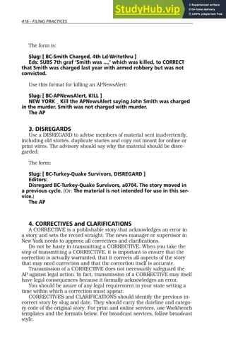 416 - FILING PRACTICES
The form is:
Slug: [ BC-Smith Charged, 4th Ld-Writethru ]
Eds: SUBS 7th graf ‘Smith was ...,’ which was killed, to CORRECT
that Smith was charged last year with armed robbery but was not
convicted.
Use this format for killing an APNewsAlert:
Slug: [ BC-APNewsAlert, KILL ]
NEW YORK _ Kill the APNewsAlert saying John Smith was charged
in the murder. Smith was not charged with murder.
The AP
3. DISREGARDS
Use a DISREGARD to advise members of material sent inadvertently,
including old stories, duplicate stories and copy not meant for online or
print wires. The advisory should say why the material should be disre-
garded.
The form:
Slug: [ BC-Turkey-Quake Survivors, DISREGARD ]
Editors:
Disregard BC-Turkey-Quake Survivors, a0704. The story moved in
a previous cycle. (Or: The material is not intended for use in this ser-
vice.)
The AP
4. CORRECTIVES and CLARIFICATIONS
A CORRECTIVE is a publishable story that acknowledges an error in
a story and sets the record straight. The news manager or supervisor in
New York needs to approve all correctives and clarifications.
Do not be hasty in transmitting a CORRECTIVE. When you take the
step of transmitting a CORRECTIVE, it is important to ensure that the
correction is actually warranted, that it corrects all aspects of the story
that may need correction and that the correction itself is accurate.
Transmission of a CORRECTIVE does not necessarily safeguard the
AP against legal action. In fact, transmission of a CORRECTIVE may itself
have legal consequences because it formally acknowledges an error.
You should be aware of any legal requirement in your state setting a
time within which a correction must appear.
CORRECTIVES and CLARIFICATIONS should identify the previous in-
correct story by slug and date. They should carry the dateline and catego-
ry code of the original story. For print and online services, use Workbench
templates and the formats below. For broadcast services, follow broadcast
style.
 