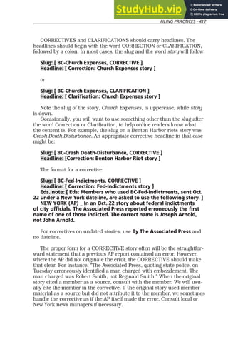 FILING PRACTICES - 417
CORRECTIVES and CLARIFICATIONS should carry headlines. The
headlines should begin with the word CORRECTION or CLARIFICATION,
followed by a colon. In most cases, the slug and the word story will follow:
Slug: [ BC-Church Expenses, CORRECTIVE ]
Headline: [ Correction: Church Expenses story ]
or
Slug: [ BC-Church Expenses, CLARIFICATION ]
Headline: [ Clarification: Church Expenses story ]
Note the slug of the story, Church Expenses, is uppercase, while story
is down.
Occasionally, you will want to use something other than the slug after
the word Correction or Clarification, to help online readers know what
the content is. For example, the slug on a Benton Harbor riots story was
Crash Death-Disturbance. An appropriate corrective headline in that case
might be:
Slug: [ BC-Crash Death-Disturbance, CORRECTIVE ]
Headline: [Correction: Benton Harbor Riot story ]
The format for a corrective:
Slug: [ BC-Fed-Indictments, CORRECTIVE ]
Headline: [ Correction: Fed-Indictments story ]
Eds. note: [ Eds: Members who used BC-Fed-Indictments, sent Oct.
22 under a New York dateline, are asked to use the following story. ]
NEW YORK (AP) _ In an Oct. 22 story about federal indictments
of city officials, The Associated Press reported erroneously the first
name of one of those indicted. The correct name is Joseph Arnold,
not John Arnold.
For correctives on undated stories, use By The Associated Press and
no dateline.
The proper form for a CORRECTIVE story often will be the straightfor-
ward statement that a previous AP report contained an error. However,
where the AP did not originate the error, the CORRECTIVE should make
that clear. For instance, “The Associated Press, quoting state police, on
Tuesday erroneously identified a man charged with embezzlement. The
man charged was Robert Smith, not Reginald Smith.” When the original
story cited a member as a source, consult with the member. We will usu-
ally cite the member in the corrective. If the original story used member
material as a source but did not attribute it to the member, we sometimes
handle the corrective as if the AP itself made the error. Consult local or
New York news managers if necessary.
 