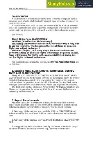 418 - FILING PRACTICES
CLARIFICATIONS
A clarification is a publishable story used to clarify or expand upon a
previous story which, while factually correct, may be unfair or subject to
misinterpretation.
A clarification must NOT be used as a substitute for a kill or a correc-
tive. The clarification is used to provide background or detail in the inter-
est of clarity or fairness. It is not used to correct factual errors in copy.
The format:
Slug: [ BC-Air Fares, CLARIFICATION ]
Headline: [ Clarification: Airfares story ]
Eds. note: [ Eds: Members who used BC-Airfares of May 8 may wish
to use the following, which explains that not all fares on domestic
flights are subject to change. ]
WASHINGTON (AP) _ In a story May 8, The Associated Press re-
ported that fares on domestic flights will increase beginning in April.
Fares will increase for flights in the continental United States, but
not for flights to Hawaii and Alaska.
For clarifications on undated stories, use By The Associated Press and
no dateline.
5. Sending KILLS, ELIMINATIONS, WITHHOLDS, CORREC-
TIVES AND CLARIFICATIONS
Every KILL, ELIMINATION, WITHHOLD, CORRECTIVE and CLARIFI-
CATION must be sent to the same services as the original story. To ensure
that distribution is complete, the news editor in charge of the bureau
or desk where the problem arose should fully advise the New York news
manager or supervisor of all services to which the original item was sent.
The Text news desks, Broadcast News Center, AP Digital, Graphics and
Photos are responsible for ensuring that these items are filed wherever
necessary in their services.
6. Report Requirements
Any time that a kill or corrective is filed, the bureau chief or news
editor must maintain a file for the period of the statute of limitations for
defamation claims in your state or country. The file must contain:
1. Wire copy of the original story and the KILL or ELIMINATION and
substitute story that were sent. Include material transmitted on broad-
cast.
2. Wire copy of the original story and CORRECTIVE or CLARIFICATION
filed.
3. A copy of any source material used by the writer or editor in prepa-
ration of the story, including member clip, handout and the like.
 