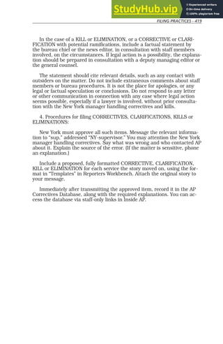 FILING PRACTICES - 419
In the case of a KILL or ELIMINATION, or a CORRECTIVE or CLARI-
FICATION with potential ramifications, include a factual statement by
the bureau chief or the news editor, in consultation with staff members
involved, on the circumstances. If legal action is a possibility, the explana-
tion should be prepared in consultation with a deputy managing editor or
the general counsel.
The statement should cite relevant details, such as any contact with
outsiders on the matter. Do not include extraneous comments about staff
members or bureau procedures. It is not the place for apologies, or any
legal or factual speculation or conclusions. Do not respond to any letter
or other communication in connection with any case where legal action
seems possible, especially if a lawyer is involved, without prior consulta-
tion with the New York manager handling correctives and kills.
4. Procedures for filing CORRECTIVES, CLARIFICATIONS, KILLS or
ELIMINATIONS:
New York must approve all such items. Message the relevant informa-
tion to “sup,” addressed “NY-supervisor.” You may attention the New York
manager handling correctives. Say what was wrong and who contacted AP
about it. Explain the source of the error. (If the matter is sensitive, phone
an explanation.)
Include a proposed, fully formatted CORRECTIVE, CLARIFICATION,
KILL or ELIMINATION for each service the story moved on, using the for-
mat in “Templates” in Reporters Workbench. Attach the original story to
your message.
Immediately after transmitting the approved item, record it in the AP
Correctives Database, along with the required explanations. You can ac-
cess the database via staff-only links in Inside AP.
 