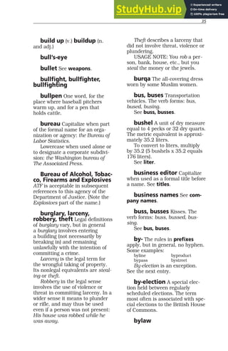 35
build up (v.) buildup (n.
and adj.)
bull’s-eye
bullet See weapons.
bullfight, bullfighter,
bullfighting
bullpen One word, for the
place where baseball pitchers
warm up, and for a pen that
holds cattle.
bureau Capitalize when part
of the formal name for an orga-
nization or agency: the Bureau of
Labor Statistics.
Lowercase when used alone or
to designate a corporate subdivi-
sion: the Washington bureau of
The Associated Press.
Bureau of Alcohol, Tobac-
co, Firearms and Explosives
ATF is acceptable in subsequent
references to this agency of the
Department of Justice. (Note the
Explosives part of the name.)
burglary, larceny,
robbery, theft Legal definitions
of burglary vary, but in general
a burglary involves entering
a building (not necessarily by
breaking in) and remaining
unlawfully with the intention of
committing a crime.
Larceny is the legal term for
the wrongful taking of property.
Its nonlegal equivalents are steal-
ing or theft.
Robbery in the legal sense
involves the use of violence or
threat in committing larceny. In a
wider sense it means to plunder
or rifle, and may thus be used
even if a person was not present:
His house was robbed while he
was away.
Theft describes a larceny that
did not involve threat, violence or
plundering.
USAGE NOTE: You rob a per-
son, bank, house, etc., but you
steal the money or the jewels.
burqa The all-covering dress
worn by some Muslim women.
bus, buses Transportation
vehicles. The verb forms: bus,
bused, busing.
See buss, busses.
bushel A unit of dry measure
equal to 4 pecks or 32 dry quarts.
The metric equivalent is approxi-
mately 35.2 liters.
To convert to liters, multiply
by 35.2 (5 bushels x 35.2 equals
176 liters).
See liter.
business editor Capitalize
when used as a formal title before
a name. See titles.
business names See com-
pany names.
buss, busses Kisses. The
verb forms: buss, bussed, bus-
sing.
See bus, buses.
by- The rules in prefixes
apply, but in general, no hyphen.
Some examples:
byline byproduct
bypass bystreet
By-election is an exception.
See the next entry.
by-election A special elec-
tion held between regularly
scheduled elections. The term
most often is associated with spe-
cial elections to the British House
of Commons.
bylaw
 