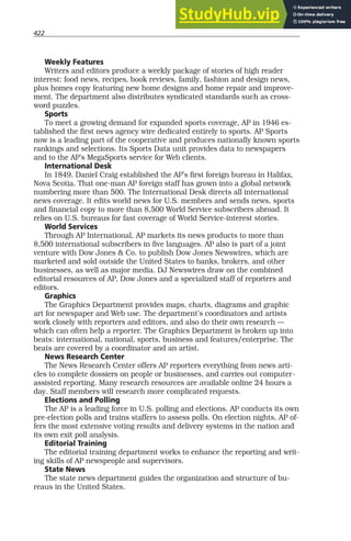 422
Weekly Features
Writers and editors produce a weekly package of stories of high reader
interest: food news, recipes, book reviews, family, fashion and design news,
plus homes copy featuring new home designs and home repair and improve-
ment. The department also distributes syndicated standards such as cross-
word puzzles.
Sports
To meet a growing demand for expanded sports coverage, AP in 1946 es-
tablished the first news agency wire dedicated entirely to sports. AP Sports
now is a leading part of the cooperative and produces nationally known sports
rankings and selections. Its Sports Data unit provides data to newspapers
and to the AP’s MegaSports service for Web clients.
International Desk
In 1849, Daniel Craig established the AP’s first foreign bureau in Halifax,
Nova Scotia. That one-man AP foreign staff has grown into a global network
numbering more than 500. The International Desk directs all international
news coverage. It edits world news for U.S. members and sends news, sports
and financial copy to more than 8,500 World Service subscribers abroad. It
relies on U.S. bureaus for fast coverage of World Service-interest stories.
World Services
Through AP International, AP markets its news products to more than
8,500 international subscribers in five languages. AP also is part of a joint
venture with Dow Jones & Co. to publish Dow Jones Newswires, which are
marketed and sold outside the United States to banks, brokers, and other
businesses, as well as major media. DJ Newswires draw on the combined
editorial resources of AP, Dow Jones and a specialized staff of reporters and
editors.
Graphics
The Graphics Department provides maps, charts, diagrams and graphic
art for newspaper and Web use. The department’s coordinators and artists
work closely with reporters and editors, and also do their own research —
which can often help a reporter. The Graphics Department is broken up into
beats: international, national, sports, business and features/enterprise. The
beats are covered by a coordinator and an artist.
News Research Center
The News Research Center offers AP reporters everything from news arti-
cles to complete dossiers on people or businesses, and carries out computer-
assisted reporting. Many research resources are available online 24 hours a
day. Staff members will research more complicated requests.
Elections and Polling
The AP is a leading force in U.S. polling and elections. AP conducts its own
pre-election polls and trains staffers to assess polls. On election nights, AP of-
fers the most extensive voting results and delivery systems in the nation and
its own exit poll analysis.
Editorial Training
The editorial training department works to enhance the reporting and writ-
ing skills of AP newspeople and supervisors.
State News
The state news department guides the organization and structure of bu-
reaus in the United States.
 