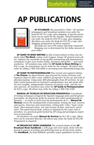 AP PUBLICATIONS
AP STYLEBOOK The journalist’s “bible.” AP member
newspapers and broadcast members can order the
book for $7.75 a copy, plus shipping. A special assess-
ment can be made for the charges. School bookstores
can order the book for $10.75 a copy, plus shipping.
All others can order the book for $13.75 a copy, plus
shipping; prepayment in full is required.
All books are sent UPS unless otherwise requested.
Shipping cost is determined by the dollar amount of
your order.
AP GUIDE TO NEWS WRITING In this revised edition of what was for-
merly titled The Word, author Jack Cappon, former AP general news edi-
tor, explains the essentials of top-quality newswriting and demonstrates
techniques to give your stories clarity, precision and polish — and avoid
wordiness. AP members may order the AP Guide to News Writing for
$12 a copy. An assessment can be made for the charges. All others may
order by calling 1-800-338-3282 or accessing www.thomsonlearning.com.
AP GUIDE TO PHOTOJOURNALISM This revised and updated edition
of The Picture, by Brian Horton, goes beyond the basics of lenses and
exposure times to offer a rare, insider’s perspective on the art and craft of
photojournalism. Using some 200 photographs from AP archives, he pro-
vides useful instruction on technical considerations, but also deals with
the less tangible, indispensable elements of content, style, and the cre-
ative process. AP members may order the AP Guide to Photojournalism
for $12 a copy. All others may order by calling 1-800-722-4726.
MANUAL DE TECNICAS DE REDACCION PERIODISTICA A handbook
of writing techniques designed for Spanish-language print and broadcast
journalists. An important guide for anyone who writes professionally in
Spanish — or wants to learn how the professionals do it — Manual de
Tecnicas covers the fundamentals of journalism: writing the lead, sources
and quotes, structure and connections, writing with “color,” basic vocab-
ulary, often misused terms, use and overuse of data, and much, much
more. The spiral-bound book, written in Spanish by the same rules it
preaches, is a practical guide backed by AP’s long and prestigious experi-
ence in journalism.
AP members can order Manual de Tecnicas for $11.95 a copy. (Mem-
bers can be assessed directly.) All others may order the book for $13.95.
Prepayment is required.
AP BROADCAST NEWS HANDBOOK The revised edition of the AP
Broadcast News Handbook, a 476-page soft-cover book, deals with the
practical aspects of writing and delivering news in all electronic media.
The Handbook, by Brad Kalbfeld, provides expert guidelines on how to
 