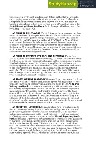 find, research, write, edit, produce, and deliver authoritative, accurate,
and engaging news stories in the studio or from the field. It also offers
indispensable advice on key technical aspects of the job, from how to
handle a microphone to how wire services work. AP members may order
the AP Broadcast News Handbook for $15 a copy. All others may order
by calling 1-800-722-4726.
AP GUIDE TO PUNCTUATION The definitive guide to punctuation, from
the when and how of the apostrophe to the rules for dashes and slashes,
commas and colons, periods and parentheses. And more. This easy-to-
use guide, by Jack Cappon, the author of AP’s “Guide to News Writing,”
is an invaluable source for information on one of the most important
aspects of clear and precise writing. AP members and staff may order
the book for $5 a copy. (Members can be assessed if they choose.) Others
need contact Perseus Publishing Customer Service at 800-343-4499 or
access www.perseusbooksgroup.com.
AP GUIDE TO INTERNET RESEARCH AND REPORTING Frank Bass,
AP’s director of computer-assisted reporting, provides the nuts-and-bolts
of online research and reporting techniques in this comprehensive guide.
It includes Internet search techniques; spreadsheets, databases and
mapping; special sections for specific beats, from government and sports
to the environment and business; and a separate chapter on Internet
copyright. AP members and staff may order for $10 a book. Others can
order through Perseus Publishing Customer Service at 800-343-4499 or
by accessing www.perseusbooksgroup.com.
AP SPORTS WRITING HANDBOOK Veteran AP sports writer and colum-
nist Steve Wilstein — winner of numerous sports writing awards — con-
tinues to cover major sports events around the globe. In the AP Sports
Writing Handbook, he combines fascinating and instructive anecdotes
with writing examples from some of the best in the business to provide
required reading for aspiring and working sports reporters. The book
deals with the techniques of sports writing as well as how to get started
as a reporter; the differences in local, national and feature writing; the
influence of the Internet; and where the business is headed in the next
decade. AP members and staff may order for $15 per book. Others should
call McGraw-Hill Customer Service at 1-800-722-4726.
AP REPORTING HANDBOOK Journalism has gone through dramatic
shifts in this fast-moving, high-tech Information Age. Yet, the basics of
good reporting remain constant. Source development, solid interview
techniques, organizational skills — and objectivity — still are necessary
to effectively communicate a story to a reader. The AP Reporting Hand-
book is designed to provide a new generation of journalists with guidance
in learning these indispensable basics, whether for print, broadcast or
the Internet. Written by Jerry Schwartz, a veteran reporter and editor
with The Associated Press, this handbook offers detailed information on
all aspects of reporting, whether local, national or international. Schwartz
makes extensive use of the best reporting from the AP, with examples
from working specialty beats, whether in politics, entertainment, or sci-
 