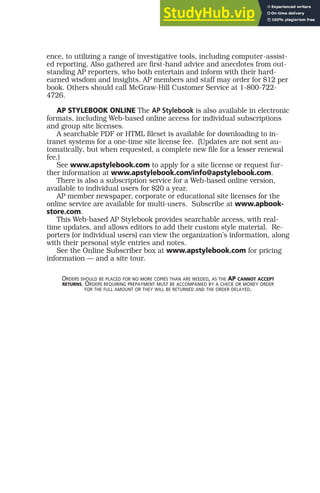 ence, to utilizing a range of investigative tools, including computer-assist-
ed reporting. Also gathered are first-hand advice and anecdotes from out-
standing AP reporters, who both entertain and inform with their hard-
earned wisdom and insights. AP members and staff may order for $12 per
book. Others should call McGraw-Hill Customer Service at 1-800-722-
4726.
AP STYLEBOOK ONLINE The AP Stylebook is also available in electronic
formats, including Web-based online access for individual subscriptions
and group site licenses.
A searchable PDF or HTML fileset is available for downloading to in-
tranet systems for a one-time site license fee. (Updates are not sent au-
tomatically, but when requested, a complete new file for a lesser renewal
fee.)
See www.apstylebook.com to apply for a site license or request fur-
ther information at www.apstylebook.com/info@apstylebook.com.
There is also a subscription service for a Web-based online version,
available to individual users for $20 a year.
AP member newspaper, corporate or educational site licenses for the
online service are available for multi-users. Subscribe at www.apbook-
store.com.
This Web-based AP Stylebook provides searchable access, with real-
time updates, and allows editors to add their custom style material. Re-
porters (or individual users) can view the organization’s information, along
with their personal style entries and notes.
See the Online Subscriber box at www.apstylebook.com for pricing
information — and a site tour.
ORDERS SHOULD BE PLACED FOR NO MORE COPIES THAN ARE NEEDED, AS THE AP CANNOT ACCEPT
RETURNS. ORDERS REQUIRING PREPAYMENT MUST BE ACCOMPANIED BY A CHECK OR MONEY ORDER
FOR THE FULL AMOUNT OR THEY WILL BE RETURNED AND THE ORDER DELAYED.
 