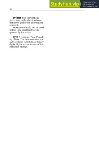 36
bylines Use only if the re-
porter was in the datelined com-
munity to gather the information
reported.
Nicknames should not be used
unless they specifically are re-
quested by the writer.
byte A computer “word” made
up of bits. The most common size
byte contains eight bits, or binary
digits. Bytes are a measure of in-
formation storage.
 