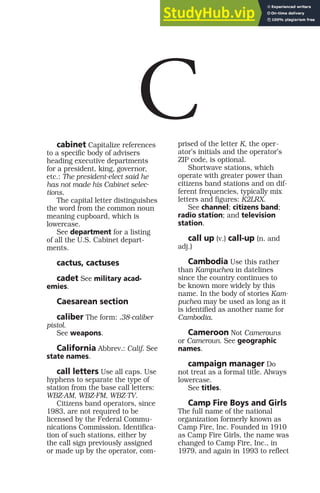 cabinet Capitalize references
to a specific body of advisers
heading executive departments
for a president, king, governor,
etc.: The president-elect said he
has not made his Cabinet selec-
tions.
The capital letter distinguishes
the word from the common noun
meaning cupboard, which is
lowercase.
See department for a listing
of all the U.S. Cabinet depart-
ments.
cactus, cactuses
cadet See military acad-
emies.
Caesarean section
caliber The form: .38-caliber
pistol.
See weapons.
California Abbrev.: Calif. See
state names.
call letters Use all caps. Use
hyphens to separate the type of
station from the base call letters:
WBZ-AM, WBZ-FM, WBZ-TV.
Citizens band operators, since
1983, are not required to be
licensed by the Federal Commu-
nications Commission. Identifica-
tion of such stations, either by
the call sign previously assigned
or made up by the operator, com-
prised of the letter K, the oper-
ator’s initials and the operator’s
ZIP code, is optional.
Shortwave stations, which
operate with greater power than
citizens band stations and on dif-
ferent frequencies, typically mix
letters and figures: K2LRX.
See channel; citizens band;
radio station; and television
station.
call up (v.) call-up (n. and
adj.)
Cambodia Use this rather
than Kampuchea in datelines
since the country continues to
be known more widely by this
name. In the body of stories Kam-
puchea may be used as long as it
is identified as another name for
Cambodia.
Cameroon Not Camerouns
or Cameroun. See geographic
names.
campaign manager Do
not treat as a formal title. Always
lowercase.
See titles.
Camp Fire Boys and Girls
The full name of the national
organization formerly known as
Camp Fire, Inc. Founded in 1910
as Camp Fire Girls, the name was
changed to Camp Fire, Inc., in
1979, and again in 1993 to reflect
C
 