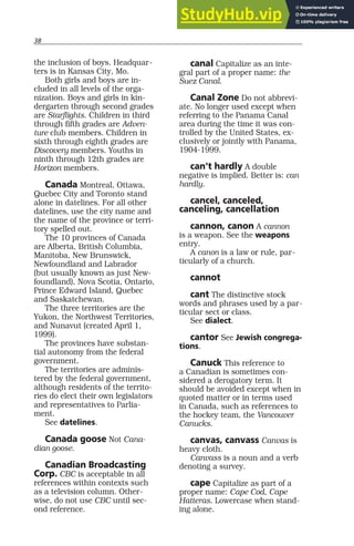 38
the inclusion of boys. Headquar-
ters is in Kansas City, Mo.
Both girls and boys are in-
cluded in all levels of the orga-
nization. Boys and girls in kin-
dergarten through second grades
are Starflights. Children in third
through fifth grades are Adven-
ture club members. Children in
sixth through eighth grades are
Discovery members. Youths in
ninth through 12th grades are
Horizon members.
Canada Montreal, Ottawa,
Quebec City and Toronto stand
alone in datelines. For all other
datelines, use the city name and
the name of the province or terri-
tory spelled out.
The 10 provinces of Canada
are Alberta, British Columbia,
Manitoba, New Brunswick,
Newfoundland and Labrador
(but usually known as just New-
foundland), Nova Scotia, Ontario,
Prince Edward Island, Quebec
and Saskatchewan.
The three territories are the
Yukon, the Northwest Territories,
and Nunavut (created April 1,
1999).
The provinces have substan-
tial autonomy from the federal
government.
The territories are adminis-
tered by the federal government,
although residents of the territo-
ries do elect their own legislators
and representatives to Parlia-
ment.
See datelines.
Canada goose Not Cana-
dian goose.
Canadian Broadcasting
Corp. CBC is acceptable in all
references within contexts such
as a television column. Other-
wise, do not use CBC until sec-
ond reference.
canal Capitalize as an inte-
gral part of a proper name: the
Suez Canal.
Canal Zone Do not abbrevi-
ate. No longer used except when
referring to the Panama Canal
area during the time it was con-
trolled by the United States, ex-
clusively or jointly with Panama,
1904-1999.
can’t hardly A double
negative is implied. Better is: can
hardly.
cancel, canceled,
canceling, cancellation
cannon, canon A cannon
is a weapon. See the weapons
entry.
A canon is a law or rule, par-
ticularly of a church.
cannot
cant The distinctive stock
words and phrases used by a par-
ticular sect or class.
See dialect.
cantor See Jewish congrega-
tions.
Canuck This reference to
a Canadian is sometimes con-
sidered a derogatory term. It
should be avoided except when in
quoted matter or in terms used
in Canada, such as references to
the hockey team, the Vancouver
Canucks.
canvas, canvass Canvas is
heavy cloth.
Canvass is a noun and a verb
denoting a survey.
cape Capitalize as part of a
proper name: Cape Cod, Cape
Hatteras. Lowercase when stand-
ing alone.
 
