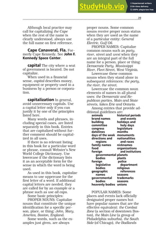 39
Although local practice may
call for capitalizing the Cape
when the rest of the name is
clearly understood, always use
the full name on first reference.
Cape Canaveral, Fla. For-
merly Cape Kennedy. See John F.
Kennedy Space Center.
capital The city where a seat
of government is located. Do not
capitalize.
When used in a financial
sense, capital describes money,
equipment or property used in a
business by a person or corpora-
tion.
capitalization In general,
avoid unnecessary capitals. Use
a capital letter only if you can
justify it by one of the principles
listed here.
Many words and phrases, in-
cluding special cases, are listed
separately in this book. Entries
that are capitalized without fur-
ther comment should be capital-
ized in all uses.
If there is no relevant listing
in this book for a particular word
or phrase, consult Webster’s New
World College Dictionary. Use
lowercase if the dictionary lists
it as an acceptable form for the
sense in which the word is being
used.
As used in this book, capitalize
means to use uppercase for the
first letter of a word. If additional
capital letters are needed, they
are called for by an example or a
phrase such as use all caps.
Some basic principles:
PROPER NOUNS: Capitalize
nouns that constitute the unique
identification for a specific per-
son, place, or thing: John, Mary,
America, Boston, England.
Some words, such as the ex-
amples just given, are always
proper nouns. Some common
nouns receive proper noun status
when they are used as the name
of a particular entity: General
Electric, Gulf Oil.
PROPER NAMES: Capitalize
common nouns such as party,
river, street and west when they
are an integral part of the full
name for a person, place or thing:
Democratic Party, Mississippi
River, Fleet Street, West Virginia.
Lowercase these common
nouns when they stand alone in
subsequent references: the party,
the river, the street.
Lowercase the common noun
elements of names in all plural
uses: the Democratic and Re-
publican parties, Main and State
streets, lakes Erie and Ontario.
Among entries that provide ad-
ditional guidelines are:
animals historical periods
brand names and events
building holidays and
committee holy days
congress legislature
datelines months
days of the week monuments
directions and nationalities
regions and races
family names nicknames
food organizations
foreign and institutions
governmental planets
bodies plants
foreign police
legislative department
bodies religious
geographic references
names seasons
governmental trademarks
bodies seasons
heavenly bodies unions
POPULAR NAMES: Some
places and events lack officially
designated proper names but
have popular names that are the
effective equivalent: the Combat
Zone (a section of downtown Bos-
ton), the Main Line (a group of
Philadelphia suburbs), the South
Side (of Chicago), the Badlands
 