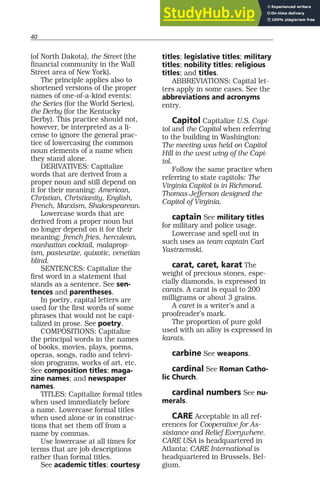 40
(of North Dakota), the Street (the
financial community in the Wall
Street area of New York).
The principle applies also to
shortened versions of the proper
names of one-of-a-kind events:
the Series (for the World Series),
the Derby (for the Kentucky
Derby). This practice should not,
however, be interpreted as a li-
cense to ignore the general prac-
tice of lowercasing the common
noun elements of a name when
they stand alone.
DERIVATIVES: Capitalize
words that are derived from a
proper noun and still depend on
it for their meaning: American,
Christian, Christianity, English,
French, Marxism, Shakespearean.
Lowercase words that are
derived from a proper noun but
no longer depend on it for their
meaning: french fries, herculean,
manhattan cocktail, malaprop-
ism, pasteurize, quixotic, venetian
blind.
SENTENCES: Capitalize the
first word in a statement that
stands as a sentence. See sen-
tences and parentheses.
In poetry, capital letters are
used for the first words of some
phrases that would not be capi-
talized in prose. See poetry.
COMPOSITIONS: Capitalize
the principal words in the names
of books, movies, plays, poems,
operas, songs, radio and televi-
sion programs, works of art, etc.
See composition titles; maga-
zine names; and newspaper
names.
TITLES: Capitalize formal titles
when used immediately before
a name. Lowercase formal titles
when used alone or in construc-
tions that set them off from a
name by commas.
Use lowercase at all times for
terms that are job descriptions
rather than formal titles.
See academic titles; courtesy
titles; legislative titles; military
titles; nobility titles; religious
titles; and titles.
ABBREVIATIONS: Capital let-
ters apply in some cases. See the
abbreviations and acronyms
entry.
Capitol Capitalize U.S. Capi-
tol and the Capitol when referring
to the building in Washington:
The meeting was held on Capitol
Hill in the west wing of the Capi-
tol.
Follow the same practice when
referring to state capitols: The
Virginia Capitol is in Richmond.
Thomas Jefferson designed the
Capitol of Virginia.
captain See military titles
for military and police usage.
Lowercase and spell out in
such uses as team captain Carl
Yastrzemski.
carat, caret, karat The
weight of precious stones, espe-
cially diamonds, is expressed in
carats. A carat is equal to 200
milligrams or about 3 grains.
A caret is a writer’s and a
proofreader’s mark.
The proportion of pure gold
used with an alloy is expressed in
karats.
carbine See weapons.
cardinal See Roman Catho-
lic Church.
cardinal numbers See nu-
merals.
CARE Acceptable in all ref-
erences for Cooperative for As-
sistance and Relief Everywhere.
CARE USA is headquartered in
Atlanta; CARE International is
headquartered in Brussels, Bel-
gium.
 
