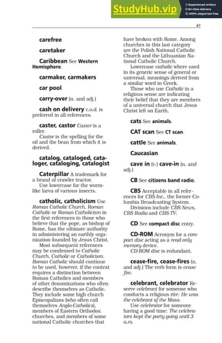 41
carefree
caretaker
Caribbean See Western
Hemisphere.
carmaker, carmakers
car pool
carry-over (n. and adj.)
cash on delivery c.o.d. is
preferred in all references.
caster, castor Caster is a
roller.
Castor is the spelling for the
oil and the bean from which it is
derived.
catalog, cataloged, cata-
loger, cataloging, catalogist
Caterpillar A trademark for
a brand of crawler tractor.
Use lowercase for the worm-
like larva of various insects.
catholic, catholicism Use
Roman Catholic Church, Roman
Catholic or Roman Catholicism in
the first references to those who
believe that the pope, as bishop of
Rome, has the ultimate authority
in administering an earthly orga-
nization founded by Jesus Christ.
Most subsequent references
may be condensed to Catholic
Church, Catholic or Catholicism.
Roman Catholic should continue
to be used, however, if the context
requires a distinction between
Roman Catholics and members
of other denominations who often
describe themselves as Catholic.
They include some high church
Episcopalians (who often call
themselves Anglo-Catholics),
members of Eastern Orthodox
churches, and members of some
national Catholic churches that
have broken with Rome. Among
churches in this last category
are the Polish National Catholic
Church and the Lithuanian Na-
tional Catholic Church.
Lowercase catholic where used
in its generic sense of general or
universal, meanings derived from
a similar word in Greek.
Those who use Catholic in a
religious sense are indicating
their belief that they are members
of a universal church that Jesus
Christ left on Earth.
cats See animals.
CAT scan See CT scan.
cattle See animals.
Caucasian
cave in (v.) cave-in (n. and
adj.)
CB See citizens band radio.
CBS Acceptable in all refer-
ences for CBS Inc., the former Co-
lumbia Broadcasting System.
Divisions include CBS News,
CBS Radio and CBS-TV.
CD See compact disc entry.
CD-ROM Acronym for a com-
pact disc acting as a read-only
memory device.
CD-ROM disc is redundant.
cease-fire, cease-fires (n.
and adj.) The verb form is cease
fire.
celebrant, celebrator Re-
serve celebrant for someone who
conducts a religious rite: He was
the celebrant of the Mass.
Use celebrator for someone
having a good time: The celebra-
tors kept the party going until 3
a.m.
 