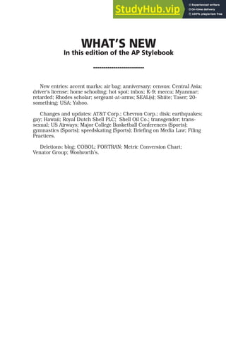 WHAT’S NEW
In this edition of the AP Stylebook
-------------------------
New entries: accent marks; air bag; anniversary; census; Central Asia;
driver’s license; home schooling; hot spot; inbox; K-9; mecca; Myanmar;
retarded; Rhodes scholar; sergeant-at-arms; SEAL(s); Shiite; Taser; 20-
something; USA; Yahoo.
Changes and updates: AT&T Corp.; Chevron Corp.; disk; earthquakes;
gay; Hawaii; Royal Dutch Shell PLC; Shell Oil Co.; transgender; trans-
sexual; US Airways; Major College Basketball Conferences (Sports);
gymnastics (Sports); speedskating (Sports); Briefing on Media Law; Filing
Practices.
Deletions: blog; COBOL; FORTRAN; Metric Conversion Chart;
Venator Group; Woolworth’s.
 