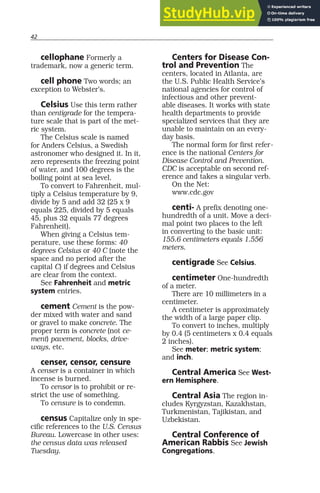 42
cellophane Formerly a
trademark, now a generic term.
cell phone Two words; an
exception to Webster’s.
Celsius Use this term rather
than centigrade for the tempera-
ture scale that is part of the met-
ric system.
The Celsius scale is named
for Anders Celsius, a Swedish
astronomer who designed it. In it,
zero represents the freezing point
of water, and 100 degrees is the
boiling point at sea level.
To convert to Fahrenheit, mul-
tiply a Celsius temperature by 9,
divide by 5 and add 32 (25 x 9
equals 225, divided by 5 equals
45, plus 32 equals 77 degrees
Fahrenheit).
When giving a Celsius tem-
perature, use these forms: 40
degrees Celsius or 40 C (note the
space and no period after the
capital C) if degrees and Celsius
are clear from the context.
See Fahrenheit and metric
system entries.
cement Cement is the pow-
der mixed with water and sand
or gravel to make concrete. The
proper term is concrete (not ce-
ment) pavement, blocks, drive-
ways, etc.
censer, censor, censure
A censer is a container in which
incense is burned.
To censor is to prohibit or re-
strict the use of something.
To censure is to condemn.
census Capitalize only in spe-
cific references to the U.S. Census
Bureau. Lowercase in other uses:
the census data was released
Tuesday.
Centers for Disease Con-
trol and Prevention The
centers, located in Atlanta, are
the U.S. Public Health Service’s
national agencies for control of
infectious and other prevent-
able diseases. It works with state
health departments to provide
specialized services that they are
unable to maintain on an every-
day basis.
The normal form for first refer-
ence is the national Centers for
Disease Control and Prevention.
CDC is acceptable on second ref-
erence and takes a singular verb.
On the Net:
www.cdc.gov
centi- A prefix denoting one-
hundredth of a unit. Move a deci-
mal point two places to the left
in converting to the basic unit:
155.6 centimeters equals 1.556
meters.
centigrade See Celsius.
centimeter One-hundredth
of a meter.
There are 10 millimeters in a
centimeter.
A centimeter is approximately
the width of a large paper clip.
To convert to inches, multiply
by 0.4 (5 centimeters x 0.4 equals
2 inches).
See meter; metric system;
and inch.
Central America See West-
ern Hemisphere.
Central Asia The region in-
cludes Kyrgyzstan, Kazakhstan,
Turkmenistan, Tajikistan, and
Uzbekistan.
Central Conference of
American Rabbis See Jewish
Congregations.
 