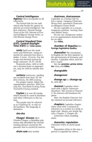 43
Central Intelligence
Agency CIA is acceptable in all
references.
The formal title for the indi-
vidual who heads the agency is
director of central intelligence. On
first reference: Director George
Tenet of the CIA, Director of Cen-
tral Intelligence George Tenet, or
CIA Director George Tenet.
Central Standard Time
(CST), Central Daylight
Time (CDT) See time zones.
cents Spell out the word
cents and lowercase, using nu-
merals for amounts less than a
dollar: 5 cents, 12 cents. Use the
$ sign and decimal system for
larger amounts: $1.01, $2.50.
Numerals alone, with or with-
out a decimal point as appropri-
ate, may be used in tabular mat-
ter.
century Lowercase, spelling
out numbers less than 10: the
first century, the 20th century.
For proper names, follow the
organization’s practice: 20th Cen-
tury Fox, Twentieth Century Fund,
Twentieth Century Limited.
Ceylon It is now Sri Lanka,
which should be used in datelines
and other references to the na-
tion.
The people may be referred
to as Ceylonese (n. or adj.) or
Sri Lankans. The language is
Sinhalese.
cha-cha
Chagas’ disease After
Charles Chagas, a Brazilian phy-
sician who identified the chronic
wasting disease caused by the
parasite that is carried by insects.
chain saw (two words)
chairman, chairwoman
Capitalize as a formal title be-
fore a name: company Chairman
Henry Ford, committee Chairwom-
an Margaret Chase Smith.
Do not capitalize as a casual,
temporary position: meeting chair-
man Robert Jones.
Do not use chairperson unless
it is an organization’s formal title
for an office.
See titles.
chamber of deputies See
foreign legislative bodies.
chancellor The translation
to English for the first minister in
the governments of Germany and
Austria. Capitalize when used be-
fore a name.
See the premier, prime minis-
ter entry and titles.
changeable
changeover
change up (v.) change-up
(n. and adj.)
channel Capitalize when
used with a figure; lowercase
elsewhere: She turned to Channel
3. No channel will broadcast the
game.
Also: the English Channel, but
the channel on second reference.
chapters Capitalize chapter
when used with a numeral in
reference to a section of a book or
legal code. Always use Arabic fig-
ures: Chapter 1, Chapter 20.
Lowercase when standing
alone.
character, reputation
Character refers to moral quali-
ties.
Reputation refers to the way a
person is regarded by others.
 
