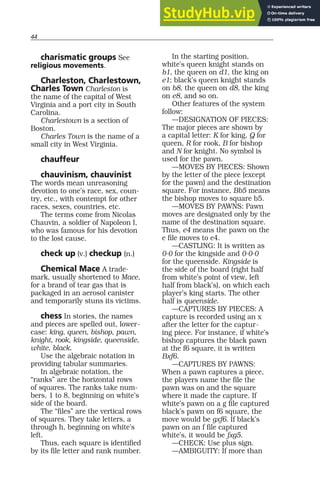 44
charismatic groups See
religious movements.
Charleston, Charlestown,
Charles Town Charleston is
the name of the capital of West
Virginia and a port city in South
Carolina.
Charlestown is a section of
Boston.
Charles Town is the name of a
small city in West Virginia.
chauffeur
chauvinism, chauvinist
The words mean unreasoning
devotion to one’s race, sex, coun-
try, etc., with contempt for other
races, sexes, countries, etc.
The terms come from Nicolas
Chauvin, a soldier of Napoleon I,
who was famous for his devotion
to the lost cause.
check up (v.) checkup (n.)
Chemical Mace A trade-
mark, usually shortened to Mace,
for a brand of tear gas that is
packaged in an aerosol canister
and temporarily stuns its victims.
chess In stories, the names
and pieces are spelled out, lower-
case: king, queen, bishop, pawn,
knight, rook, kingside, queenside,
white, black.
Use the algebraic notation in
providing tabular summaries.
In algebraic notation, the
“ranks” are the horizontal rows
of squares. The ranks take num-
bers, 1 to 8, beginning on white’s
side of the board.
The “files” are the vertical rows
of squares. They take letters, a
through h, beginning on white’s
left.
Thus, each square is identified
by its file letter and rank number.
In the starting position,
white’s queen knight stands on
b1, the queen on d1, the king on
e1; black’s queen knight stands
on b8, the queen on d8, the king
on e8, and so on.
Other features of the system
follow:
—DESIGNATION OF PIECES:
The major pieces are shown by
a capital letter: K for king, Q for
queen, R for rook, B for bishop
and N for knight. No symbol is
used for the pawn.
—MOVES BY PIECES: Shown
by the letter of the piece (except
for the pawn) and the destination
square. For instance, Bb5 means
the bishop moves to square b5.
—MOVES BY PAWNS: Pawn
moves are designated only by the
name of the destination square.
Thus, e4 means the pawn on the
e file moves to e4.
—CASTLING: It is written as
0-0 for the kingside and 0-0-0
for the queenside. Kingside is
the side of the board (right half
from white’s point of view, left
half from black’s), on which each
player’s king starts. The other
half is queenside.
—CAPTURES BY PIECES: A
capture is recorded using an x
after the letter for the captur-
ing piece. For instance, if white’s
bishop captures the black pawn
at the f6 square, it is written
Bxf6.
—CAPTURES BY PAWNS:
When a pawn captures a piece,
the players name the file the
pawn was on and the square
where it made the capture. If
white’s pawn on a g file captured
black’s pawn on f6 square, the
move would be gxf6. If black’s
pawn on an f file captured
white’s, it would be fxg5.
—CHECK: Use plus sign.
—AMBIGUITY: If more than
 