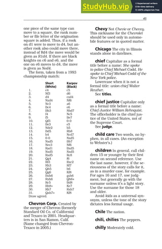45
one piece of the same type can
move to a square, the rank num-
ber or file letter of the origination
square is added. Thus, if a rook
on d1 were to move to d4, but an-
other rook also could move there,
instead of Rd4 the move would be
given as R1d4. If there are black
knights on c6 and e6, and the
one on e6 moves to d4, the move
is given as Ned4.
The form, taken from a 1993
championship match:
Short Karpov
(White) (Black)
1. e4 c5
2. Nf3 d6
3. d4 cxd4
4. Nxd4 Nf6
5. Nc3 a6
6. Bc4 e6
7. Bb3 Nbd7
8. f4 Nc5
9. f5 Be7
10. Qf3 0-0
11. Be3 e5
12. Nde2 b5
13. Bd5 Rb8
14. b4 Ncd7
15. 0-0 Nxd5
16. Nxd5 Bb7
17. Nec3 Nf6
18. Rad1 Bxd5
19. Nxd5 Nxd5
20. Rxd5 Rc8
21. Qg4 f6
22. Rf3 Rxc2
23. Rh3 Rf7
24. Qh5 h6
25. Qg6 Kf8
26. Bxh6 gxh6
27. Rxh6 Qb6+
28. Rc5 Bd8
29. Rh8+ Ke7
30. Rh7 Rxh7
31. Qxh7+ Kf8
Draw agreed.
Chevron Corp. Created by
the merger of Chevron (formerly
Standard Oil Co. of California)
and Texaco in 2001. Headquar-
ters is in San Ramon, Calif.
(Name changed from Chevron-
Texaco in 2005.)
Chevy Not Chevie or Chevvy.
This nickname for the Chevrolet
should be used only in automo-
bile features or in quoted matter.
Chicago The city in Illinois
stands alone in datelines.
chief Capitalize as a formal
title before a name: She spoke
to police Chief Michael Codd. He
spoke to Chief Michael Codd of the
New York police.
Lowercase when it is not a
formal title: union chief Walter
Reuther.
See titles.
chief justice Capitalize only
as a formal title before a name:
Chief Justice William Rehnquist.
The officeholder is the chief jus-
tice of the United States, not of
the Supreme Court.
See judge.
child care Two words, no hy-
phen, in all cases. (An exception
to Webster’s.)
children In general, call chil-
dren 15 or younger by their first
name on second reference. Use
the last name, however, if the se-
riousness of the story calls for it,
as in a murder case, for example.
For ages 16 and 17, use judg-
ment, but generally go with the
surname unless it’s a light story.
Use the surname for those 18
and older.
Avoid kids as a universal syn-
onym, unless the tone of the story
dictates less formal usage.
Chile The nation.
chili, chilies The peppers.
chilly Moderately cold.
 