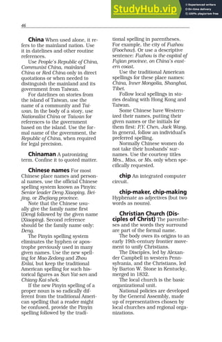 46
China When used alone, it re-
fers to the mainland nation. Use
it in datelines and other routine
references.
Use People’s Republic of China,
Communist China, mainland
China or Red China only in direct
quotations or when needed to
distinguish the mainland and its
government from Taiwan.
For datelines on stories from
the island of Taiwan, use the
name of a community and Tai-
wan. In the body of a story, use
Nationalist China or Taiwan for
references to the government
based on the island. Use the for-
mal name of the government, the
Republic of China, when required
for legal precision.
Chinaman A patronizing
term. Confine it to quoted matter.
Chinese names For most
Chinese place names and person-
al names, use the official Chinese
spelling system known as Pinyin:
Senior leader Deng Xiaoping, Bei-
jing, or Zhejiang province.
Note that the Chinese usu-
ally give the family name first
(Deng) followed by the given name
(Xiaoping). Second reference
should be the family name only:
Deng.
The Pinyin spelling system
eliminates the hyphen or apos-
trophe previously used in many
given names. Use the new spell-
ing for Mao Zedong and Zhou
Enlai, but keep the traditional
American spelling for such his-
torical figures as Sun Yat-sen and
Chiang Kai-shek.
If the new Pinyin spelling of a
proper noun is so radically dif-
ferent from the traditional Ameri-
can spelling that a reader might
be confused, provide the Pinyin
spelling followed by the tradi-
tional spelling in parentheses.
For example, the city of Fuzhou
(Foochow). Or use a descriptive
sentence: Fuzhou is the capital of
Fujian province, on China’s east-
ern coast.
Use the traditional American
spellings for these place names:
China, Inner Mongolia, Shanghai,
Tibet.
Follow local spellings in sto-
ries dealing with Hong Kong and
Taiwan.
Some Chinese have Western-
ized their names, putting their
given names or the initials for
them first: P.Y. Chen, Jack Wang.
In general, follow an individual’s
preferred spelling.
Normally Chinese women do
not take their husbands’ sur-
names. Use the courtesy titles
Mrs., Miss, or Ms. only when spe-
cifically requested.
chip An integrated computer
circuit.
chip-maker, chip-making
Hyphenate as adjectives (but two
words as nouns).
Christian Church (Dis-
ciples of Christ) The parenthe-
ses and the words they surround
are part of the formal name.
The body owes its origins to an
early 19th-century frontier move-
ment to unify Christians.
The Disciples, led by Alexan-
der Campbell in western Penn-
sylvania, and the Christians, led
by Barton W. Stone in Kentucky,
merged in 1832.
The local church is the basic
organizational unit.
National policies are developed
by the General Assembly, made
up of representatives chosen by
local churches and regional orga-
nizations.
 