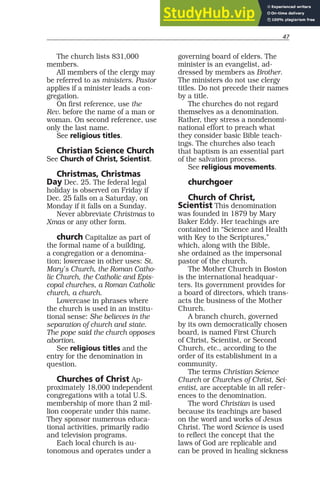47
The church lists 831,000
members.
All members of the clergy may
be referred to as ministers. Pastor
applies if a minister leads a con-
gregation.
On first reference, use the
Rev. before the name of a man or
woman. On second reference, use
only the last name.
See religious titles.
Christian Science Church
See Church of Christ, Scientist.
Christmas, Christmas
Day Dec. 25. The federal legal
holiday is observed on Friday if
Dec. 25 falls on a Saturday, on
Monday if it falls on a Sunday.
Never abbreviate Christmas to
Xmas or any other form.
church Capitalize as part of
the formal name of a building,
a congregation or a denomina-
tion; lowercase in other uses: St.
Mary’s Church, the Roman Catho-
lic Church, the Catholic and Epis-
copal churches, a Roman Catholic
church, a church.
Lowercase in phrases where
the church is used in an institu-
tional sense: She believes in the
separation of church and state.
The pope said the church opposes
abortion.
See religious titles and the
entry for the denomination in
question.
Churches of Christ Ap-
proximately 18,000 independent
congregations with a total U.S.
membership of more than 2 mil-
lion cooperate under this name.
They sponsor numerous educa-
tional activities, primarily radio
and television programs.
Each local church is au-
tonomous and operates under a
governing board of elders. The
minister is an evangelist, ad-
dressed by members as Brother.
The ministers do not use clergy
titles. Do not precede their names
by a title.
The churches do not regard
themselves as a denomination.
Rather, they stress a nondenomi-
national effort to preach what
they consider basic Bible teach-
ings. The churches also teach
that baptism is an essential part
of the salvation process.
See religious movements.
churchgoer
Church of Christ,
Scientist This denomination
was founded in 1879 by Mary
Baker Eddy. Her teachings are
contained in “Science and Health
with Key to the Scriptures,”
which, along with the Bible,
she ordained as the impersonal
pastor of the church.
The Mother Church in Boston
is the international headquar-
ters. Its government provides for
a board of directors, which trans-
acts the business of the Mother
Church.
A branch church, governed
by its own democratically chosen
board, is named First Church
of Christ, Scientist, or Second
Church, etc., according to the
order of its establishment in a
community.
The terms Christian Science
Church or Churches of Christ, Sci-
entist, are acceptable in all refer-
ences to the denomination.
The word Christian is used
because its teachings are based
on the word and works of Jesus
Christ. The word Science is used
to reflect the concept that the
laws of God are replicable and
can be proved in healing sickness
 