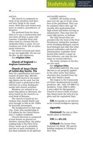 48
and sin.
The church is composed en-
tirely of lay members and does
not have clergy in the usual
sense. Both men and women may
serve as readers, practitioners, or
lecturers.
The preferred form for these
titles is to use a construction that
sets them off from a name with
commas. Capitalize them only
when used as a formal title im-
mediately before a name. Do not
continue use of the title in subse-
quent references.
The terms reverend and minis-
ter are not applicable. Do not use
the Rev. in any references.
See religious titles.
Church of England See
Anglican Communion.
Church of Jesus Christ
of Latter-day Saints, The
Note the capitalization and punc-
tuation of Latter-day. Mormon
church, LDS church or the Latter-
day Saints can be used, but the
official name is preferred in first
reference in a story dealing pri-
marily with church activities.
Members are referred to as
Latter-day Saints or Mormons, the
latter based on the church’s sa-
cred Book of Mormon.
The church is based on rev-
elations that Joseph Smith said
were brought to him in the 1820s
by heavenly messengers.
The headquarters in Salt Lake
City, Utah, lists membership at
5.2 million for the United States
and 11 million worldwide.
Church hierarchy is composed
of men known as general au-
thorities. Among them, the policy-
making body is the First Presi-
dency, made up of a president
and two or more counselors. It
has final authority in all spiritual
and worldly matters.
CLERGY: All worthy young
men over the age of 12 are mem-
bers of the priesthood. They can
be ordained elders after age 18,
usually after graduating from
high school and before serving as
missionaries. They may later be-
come high priests, or bishops.
The only formal titles are
president (for the head of the First
Presidency), bishop (for members
of the Presiding Bishopric and for
local bishops) and elder (for other
general authorities and church
missionaries). Capitalize these
formal titles before a name on
first reference; use only the last
name on second reference.
The terms minister or the Rev.
are not used.
See religious titles.
SPLINTER GROUPS: The term
Mormon is not properly applied
to the other Latter Day Saints
churches that resulted from the
split after Smith’s death.
The largest is the Community
of Christ, headquartered in Inde-
pendence, Mo., with 137,000 U.S.
members. From 1860 to 2001,
it was called the Reorganized
Church of Jesus Christ of Latter
Day Saints (note the lack of a hy-
phen and the capitalized Day).
CIA Acceptable in all referenc-
es for Central Intelligence Agency.
cigarette
Cincinnati The city in Ohio
stands alone in datelines.
CIO See AFL-CIO.
Citibank The former First
National City Bank. The parent
holding company is Citicorp of
New York.
 