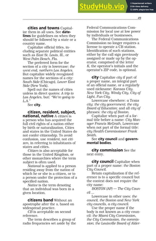 49
cities and towns Capital-
ize them in all uses. See date-
lines for guidelines on when they
should be followed by a state or a
country name.
Capitalize official titles, in-
cluding separate political entities
such as East St. Louis, Ill., or
West Palm Beach, Fla.
The preferred form for the
section of a city is lowercase: the
west end, northern Los Angeles.
But capitalize widely recognized
names for the sections of a city:
South Side (Chicago), Lower East
Side (New York).
Spell out the names of cities
unless in direct quotes: A trip to
Los Angeles, but: “We’re going to
L.A.”
See city.
citizen, resident, subject,
national, native A citizen is
a person who has acquired the
full civil rights of a nation either
by birth or naturalization. Cities
and states in the United States do
not confer citizenship. To avoid
confusion, use resident, not citi-
zen, in referring to inhabitants of
states and cities.
Citizen is also acceptable for
those in the United Kingdom, or
other monarchies where the term
subject is often used.
National is applied to a person
residing away from the nation of
which he or she is a citizen, or to
a person under the protection of a
specified nation.
Native is the term denoting
that an individual was born in a
given location.
citizens band Without an
apostrophe after the s, based on
widespread practice.
CB is acceptable on second
reference.
The term describes a group of
radio frequencies set aside by the
Federal Communications Com-
mission for local use at low power
by individuals or businesses.
The Federal Communications
Commission no longer requires a
license to operate a CB station.
Identification of such stations,
either by the call sign previously
assigned or made up by the op-
erator, comprised of the letter
K, the operator’s initials and the
operator’s ZIP code, is optional.
city Capitalize city if part of
a proper name, an integral part
of an official name, or a regularly
used nickname: Kansas City,
New York City, Windy City, City of
Light, Fun City.
Lowercase elsewhere: a Texas
city; the city government; the city
Board of Education; and all city of
phrases: the city of Boston.
Capitalize when part of a for-
mal title before a name: City Man-
ager Francis McGrath. Lowercase
when not part of the formal title:
city Health Commissioner Frank
Smith.
See city council and govern-
mental bodies.
city commission See the
next entry.
city council Capitalize when
part of a proper name: the Boston
City Council.
Retain capitalization if the ref-
erence is to a specific council but
the context does not require the
city name:
BOSTON (AP) — The City Coun-
cil ...
Lowercase in other uses: the
council, the Boston and New York
city councils, a city council.
Use the proper name if the
body is not known as a city coun-
cil: the Miami City Commission,
the City Commission, the commis-
sion; the Louisville Board of Alder-
 