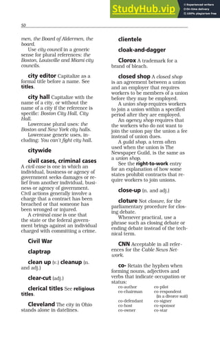 50
men, the Board of Aldermen, the
board.
Use city council in a generic
sense for plural references: the
Boston, Louisville and Miami city
councils.
city editor Capitalize as a
formal title before a name. See
titles.
city hall Capitalize with the
name of a city, or without the
name of a city if the reference is
specific: Boston City Hall, City
Hall.
Lowercase plural uses: the
Boston and New York city halls.
Lowercase generic uses, in-
cluding: You can’t fight city hall.
citywide
civil cases, criminal cases
A civil case is one in which an
individual, business or agency of
government seeks damages or re-
lief from another individual, busi-
ness or agency of government.
Civil actions generally involve a
charge that a contract has been
breached or that someone has
been wronged or injured.
A criminal case is one that
the state or the federal govern-
ment brings against an individual
charged with committing a crime.
Civil War
claptrap
clean up (v.) cleanup (n.
and adj.)
clear-cut (adj.)
clerical titles See religious
titles.
Cleveland The city in Ohio
stands alone in datelines.
clientele
cloak-and-dagger
Clorox A trademark for a
brand of bleach.
closed shop A closed shop
is an agreement between a union
and an employer that requires
workers to be members of a union
before they may be employed.
A union shop requires workers
to join a union within a specified
period after they are employed.
An agency shop requires that
the workers who do not want to
join the union pay the union a fee
instead of union dues.
A guild shop, a term often
used when the union is The
Newspaper Guild, is the same as
a union shop.
See the right-to-work entry
for an explanation of how some
states prohibit contracts that re-
quire workers to join unions.
close-up (n. and adj.)
cloture Not closure, for the
parliamentary procedure for clos-
ing debate.
Whenever practical, use a
phrase such as closing debate or
ending debate instead of the tech-
nical term.
CNN Acceptable in all refer-
ences for the Cable News Net-
work.
co- Retain the hyphen when
forming nouns, adjectives and
verbs that indicate occupation or
status:
co-author co-pilot
co-chairman co-respondent
(in a divorce suit)
co-defendant co-signer
co-host co-sponsor
co-owner co-star
 