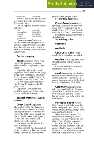 51
co-partner co-worker
(Several are exceptions to Web-
ster’s New World in the interests
of consistency.)
Use no hyphen in other combi-
nations:
coed cooperate
coeducation cooperative
coequal coordinate
coexist coordination
coexistence
Cooperate, coordinate and
related words are exceptions to
the rule that a hyphen is used if
a prefix ends in a vowel and the
word that follows begins with the
same vowel.
Co. See company.
coast Lowercase when refer-
ring to the physical shoreline:
Atlantic coast, Pacific coast, east
coast.
Capitalize when referring to
regions of the United States lying
along such shorelines: the Atlan-
tic Coast states, a Gulf Coast city,
the West Coast, the East Coast.
Do not capitalize when refer-
ring to smaller regions: the Vir-
ginia coast.
Capitalize the Coast when
standing alone only if the refer-
ence is to the West Coast.
coastal waters See weath-
er terms.
Coast Guard Capitalize
when referring to this branch of
the U.S. armed forces, a part of
the Department of Homeland Se-
curity: the U.S. Coast Guard, the
Coast Guard, Coast Guard policy.
Do not use the abbreviation
USCG, except in quotes.
Use lowercase for similar forc-
es of other nations.
This approach has been adopt-
ed for consistency, because many
foreign nations do not use coast
guard as the proper name.
See military academies.
Coast Guardsman Note
spelling. Capitalize as a proper
noun when referring to an in-
dividual in a U.S. Coast Guard
unit: He is a Coast Guardsman.
Lowercase guardsman when it
stands alone.
See military titles.
coastline
coattails
Coca-Cola, Coke Trade-
marks for a brand of cola drink.
cocaine The slang term coke
should appear only in quoted
matter.
Crack is a refined cocaine in
crystalline rock form.
c.o.d. Acceptable in all refer-
ences for cash on delivery or col-
lect on delivery. (The use of low-
ercase is an exception to the first
listing in Webster’s New World.)
Cold War Capitalize when
referring specifically to the post-
World War II rivalry between the
United States and the former
Soviet Union. Use only in the his-
toric sense.
collective nouns Nouns
that denote a unit take singular
verbs and pronouns: class, com-
mittee, crowd, family, group, herd,
jury, orchestra, team.
Some usage examples: The
committee is meeting to set its
agenda. The jury reached its ver-
dict. A herd of cattle was sold.
PLURAL IN FORM: Some
words that are plural in form be-
come collective nouns and take
singular verbs when the group or
quantity is regarded as a unit.
 