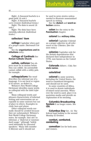 52
Right: A thousand bushels is a
good yield. (A unit.)
Right: A thousand bushels
were created. (Individual items.)
Right: The data is sound. (A
unit.)
Right: The data have been
carefully collected. (Individual
items.)
collectors’ item
college Capitalize when part
of a proper name: Dartmouth Col-
lege.
See the organizations and in-
stitutions entry.
College of Cardinals See
Roman Catholic Church.
collide, collision Two ob-
jects must be in motion before
they can collide. An automobile
cannot collide with a utility pole,
for example.
colloquialisms The word
describes the informal use of a
language. It is not local or region-
al in nature, as dialect is.
Webster’s New World College
Dictionary identifies many words
as colloquial with the label Infor-
mal.
Many colloquial words and
phrases characteristic of informal
writing and conversation are ac-
ceptable in some contexts but out
of place in others. Examples in-
clude bum and phone.
Other colloquial words nor-
mally should be avoided because
they are substandard. Webster’s
New World College Dictionary
notes, for example, that ain’t is
informal, a “dialectal or nonstan-
dard usage,” although “widely
used informally by educated
speakers.” Many still consider
it illiterate and it should not
be used in news stories unless
needed to illustrate nonstandard
speech in writing.
See the dialect and word se-
lection entries.
colon See the entry in the
Punctuation chapter.
colonel See military titles.
colonial Capitalize Colonial
as a proper adjective in all refer-
ences to the Colonies. (See the
next entry.)
colonies Capitalize only for
the British dependencies that
declared their independence in
1776, now known as the United
States.
Colorado Abbrev.: Colo. See
state names.
colorblind
colored In some societies,
including the United States, the
word is considered derogatory
and should not be used.
In some countries of Africa,
it is used to denote individuals
of mixed racial ancestry. When-
ever the word is used, place it in
quotation marks and provide an
explanation of its meaning.
Columbia Broadcasting
System It no longer exists. See
CBS.
Columbus Day Oct. 12. The
federal legal holiday is the second
Monday in October.
combat, combated,
combating
comedian Use for both men
and women.
 