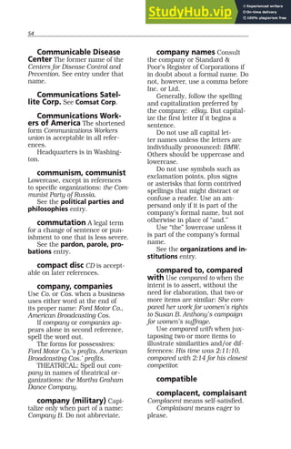 54
Communicable Disease
Center The former name of the
Centers for Disease Control and
Prevention. See entry under that
name.
Communications Satel-
lite Corp. See Comsat Corp.
Communications Work-
ers of America The shortened
form Communications Workers
union is acceptable in all refer-
ences.
Headquarters is in Washing-
ton.
communism, communist
Lowercase, except in references
to specific organizations: the Com-
munist Party of Russia.
See the political parties and
philosophies entry.
commutation A legal term
for a change of sentence or pun-
ishment to one that is less severe.
See the pardon, parole, pro-
bations entry.
compact disc CD is accept-
able on later references.
company, companies
Use Co. or Cos. when a business
uses either word at the end of
its proper name: Ford Motor Co.,
American Broadcasting Cos.
If company or companies ap-
pears alone in second reference,
spell the word out.
The forms for possessives:
Ford Motor Co.’s profits, American
Broadcasting Cos.’ profits.
THEATRICAL: Spell out com-
pany in names of theatrical or-
ganizations: the Martha Graham
Dance Company.
company (military) Capi-
talize only when part of a name:
Company B. Do not abbreviate.
company names Consult
the company or Standard &
Poor’s Register of Corporations if
in doubt about a formal name. Do
not, however, use a comma before
Inc. or Ltd.
Generally, follow the spelling
and capitalization preferred by
the company: eBay. But capital-
ize the first letter if it begins a
sentence.
Do not use all capital let-
ter names unless the letters are
individually pronounced: BMW.
Others should be uppercase and
lowercase.
Do not use symbols such as
exclamation points, plus signs
or asterisks that form contrived
spellings that might distract or
confuse a reader. Use an am-
persand only if it is part of the
company’s formal name, but not
otherwise in place of “and.”
Use “the” lowercase unless it
is part of the company’s formal
name.
See the organizations and in-
stitutions entry.
compared to, compared
with Use compared to when the
intent is to assert, without the
need for elaboration, that two or
more items are similar: She com-
pared her work for women’s rights
to Susan B. Anthony’s campaign
for women’s suffrage.
Use compared with when jux-
taposing two or more items to
illustrate similarities and/or dif-
ferences: His time was 2:11:10,
compared with 2:14 for his closest
competitor.
compatible
complacent, complaisant
Complacent means self-satisfied.
Complaisant means eager to
please.
 