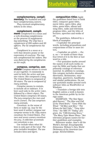 55
complementary, compli-
mentary The husband and wife
have complementary careers.
They received complimentary
tickets to the show.
complement, compli-
ment Complement is a noun and
a verb denoting completeness
or the process of supplement-
ing something: The ship has a
complement of 200 sailors and 20
officers. The tie complements his
suit.
Compliment is a noun or a
verb that denotes praise or the
expression of courtesy: The cap-
tain complimented the sailors. She
was flattered by the compliments
on her outfit.
compose, comprise, con-
stitute Compose means to create
or put together. It commonly is
used in both the active and pas-
sive voices: She composed a song.
The United States is composed of
50 states. The zoo is composed of
many animals.
Comprise means to contain,
to include all or embrace. It is
best used only in the active voice,
followed by a direct object: The
United States comprises 50 states.
The jury comprises five men and
seven women. The zoo comprises
many animals.
Constitute, in the sense of
form or make up, may be the
best word if neither compose nor
comprise seems to fit: Fifty states
constitute the United States. Five
men and seven women constitute
the jury. A collection of animals
can constitute a zoo.
Use include when what fol-
lows is only part of the total: The
price includes breakfast. The zoo
includes lions and tigers.
composition titles Apply
the guidelines listed here to book
titles, computer game titles,
movie titles, opera titles, play
titles, poem titles, album and
song titles, radio and television
program titles, and the titles of
lectures, speeches and works of
art.
The guidelines, followed by a
block of examples:
—Capitalize the principal
words, including prepositions and
conjunctions of four or more let-
ters.
—Capitalize an article — the,
a, an — or words of fewer than
four letters if it is the first or last
word in a title.
—Put quotation marks around
the names of all such works ex-
cept the Bible and books that are
primarily catalogs of reference
material. In addition to catalogs,
this category includes almanacs,
directories, dictionaries, ency-
clopedias, gazetteers, handbooks
and similar publications. Do not
use quotation marks around such
software titles as WordPerfect or
Windows.
—Translate a foreign title into
English unless a work is known
to the American public by its for-
eign name.
EXAMPLES: “The Star-Span-
gled Banner,” “The Rise and Fall
of the Third Reich,” “Gone With the
Wind,” “Of Mice and Men,” “For
Whom the Bell Tolls,” “Time After
Time,” the NBC-TV “Today” pro-
gram, the “CBS Evening News,”
“The Mary Tyler Moore Show.” See
television program names for fur-
ther guidelines and examples.
Reference works: Jane’s All the
World’s Aircraft; Encyclopaedia
Britannica; Webster’s New World
Dictionary of the American Lan-
guage, Second Edition.
 