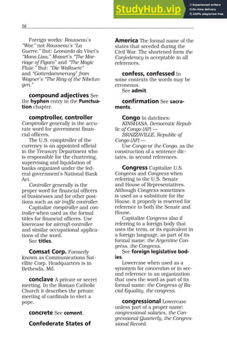 56
Foreign works: Rousseau’s
“War,” not Rousseau’s “La
Guerre.” But: Leonardo da Vinci’s
“Mona Lisa,” Mozart’s “The Mar-
riage of Figaro” and “The Magic
Flute.” But: “Die Walkuere”
and “Gotterdammerung” from
Wagner’s “The Ring of the Nibelun-
gen.”
compound adjectives See
the hyphen entry in the Punctua-
tion chapter.
comptroller, controller
Comptroller generally is the accu-
rate word for government finan-
cial officers.
The U.S. comptroller of the
currency is an appointed official
in the Treasury Department who
is responsible for the chartering,
supervising and liquidation of
banks organized under the fed-
eral government’s National Bank
Act.
Controller generally is the
proper word for financial officers
of businesses and for other posi-
tions such as air traffic controller.
Capitalize comptroller and con-
troller when used as the formal
titles for financial officers. Use
lowercase for aircraft controller
and similar occupational applica-
tions of the word.
See titles.
Comsat Corp. Formerly
known as Communications Sat-
ellite Corp. Headquarters is in
Bethesda, Md.
conclave A private or secret
meeting. In the Roman Catholic
Church it describes the private
meeting of cardinals to elect a
pope.
concrete See cement.
Confederate States of
America The formal name of the
states that seceded during the
Civil War. The shortened form the
Confederacy is acceptable in all
references.
confess, confessed In
some contexts the words may be
erroneous.
See admit.
confirmation See sacra-
ments.
Congo In datelines:
KINSHASA, Democratic Repub-
lic of Congo (AP) —
BRAZZAVILLE, Republic of
Congo (AP) —
Use Congo or the Congo, as the
construction of a sentence dic-
tates, in second references.
Congress Capitalize U.S.
Congress and Congress when
referring to the U.S. Senate
and House of Representatives.
Although Congress sometimes
is used as a substitute for the
House, it properly is reserved for
reference to both the Senate and
House.
Capitalize Congress also if
referring to a foreign body that
uses the term, or its equivalent in
a foreign language, as part of its
formal name: the Argentine Con-
gress, the Congress.
See foreign legislative bod-
ies.
Lowercase when used as a
synonym for convention or in sec-
ond reference to an organization
that uses the word as part of its
formal name: the Congress of Ra-
cial Equality, the congress.
congressional Lowercase
unless part of a proper name:
congressional salaries, the Con-
gressional Quarterly, the Congres-
sional Record.
 
