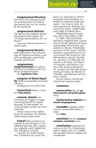 57
Congressional Directory
Use this as the reference source
for questions about the federal
government that are not covered
by this stylebook.
congressional districts
Use figures and capitalize district
when joined with a figure: the
1st Congressional District, the 1st
District.
Lowercase district whenever it
stands alone.
Congressional Record A
daily publication of the proceed-
ings of Congress including a com-
plete stenographic report of all
remarks and debates.
congressman,
congresswoman Use only in
reference to members of the U.S.
House of Representatives.
See legislative titles.
Congress of Racial Equal-
ity CORE is acceptable on second
reference.
Headquarters is in New York.
Connecticut Abbrev.: Conn.
See state names.
connote, denote Con-
note means to suggest or imply
something beyond the explicit
meaning: To some people, the
word marriage connotes too much
restriction.
Denote means to be explicit
about the meaning: The word de-
molish denotes destruction.
Conrail This acronym is ac-
ceptable in all references to Con-
solidated Rail Corp. (The corpora-
tion originally used ConRail, but
later changed to Conrail.)
A private, for-profit corpora-
tion, Conrail was set up by Con-
gress as a monopoly in 1976 to
reorganize and consolidate six
bankrupt Northeast freight rail-
roads — the Penn Central, the
Erie Lackawanna, Reading, Cen-
tral of New Jersey, Lehigh Valley,
and Lehigh & Hudson River.
Philadelphia-based Conrail
was sold to the public in 1987.
In 1999, CSX and Norfolk
Southern completed their acquisi-
tion of Conrail, splitting the assets
and sharing Conrail tracks and
facilities in Detroit, Philadelphia
and most of New Jersey. Norfolk
Southern acquired 58 percent of
Conrail and CSX 42 percent. Nor-
folk Southern, based in Norfolk,
Va., operates a 21,600-mile rail
system in 22 states, the District
of Columbia, and Ontario, Can-
ada. CSX, based in Richmond,
Va., formed a 22,300-mile system
serving 23 states, the District of
Columbia, and Montreal and On-
tario, Canada.
Do not confuse Conrail and
Amtrak (see separate entry).
consensus
conservative See the po-
litical parties and philosophies
entry.
Conservative Judaism See
Jewish congregations.
constable Capitalize when
used as a formal title before a
name.
See titles.
constitute See the compose,
comprise, constitute entry.
constitution Capitalize ref-
erences to the U.S. Constitution,
with or without the U.S. modifier:
The president said he supports the
Constitution.
 