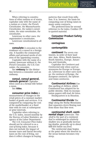 58
When referring to constitu-
tions of other nations or of states,
capitalize only with the name of
a nation or a state: the French
Constitution, the Massachusetts
Constitution, the nation’s consti-
tution, the state constitution, the
constitution.
Lowercase in other uses: the
organization’s constitution.
Lowercase constitutional in all
uses.
consulate A consulate is the
residence of a consul in a foreign
city. It handles the commercial
affairs and personal needs of citi-
zens of the appointing country.
Capitalize with the name of a
nation; lowercase without it: the
French Consulate, the U.S. Con-
sulate, the consulate.
See embassy for the distinc-
tion between a consulate and an
embassy.
consul, consul general,
consuls general Capitalize
when used as a formal title before
a noun.
See titles.
consumer price index A
measurement of changes in the
retail prices of a constant market-
basket of goods and services. It is
computed by comparing the cost
of the marketbasket at a fixed
time with its cost at subsequent
or prior intervals.
Capitalize when referring to
the U.S. index, issued monthly by
the Bureau of Labor Statistics, an
agency of the Labor Department.
The U.S. Consumer Price Index
should not be referred to as a
cost-of-living index, because it
does not include the impact of
income taxes and Social Security
taxes on the cost of living, nor
does it reflect changes in buying
patterns that result from infla-
tion. It is, however, the basis for
computing cost-of-living raises in
many union contracts.
The preferred form for second
reference is the index. Confine CPI
to quoted material.
Consumer Product Safety
Commission
contagious
contemptible
continent The seven con-
tinents, in order of their land
size: Asia, Africa, North America,
South America, Europe, Antarc-
tica and Australia.
Capitalize the Continent and
Continental only when used as
synonyms for Europe or Europe-
an. Lowercase in other uses such
as: the continent of Europe, the
European continent, the African
and Asian continents.
Continental Airlines Use
this spelling of Airlines, which
Continental has adopted for its
public identity. Only its incorpo-
ration papers still read Air Lines.
Headquarters is in Houston.
Continental Divide The
ridge along the Rocky Mountains
that separates rivers flowing east
from those that flow west.
continental shelf, conti-
nental slope Lowercase. The
shelf is the part of a continent
that is submerged in relatively
shallow sea at gradually increas-
ing depths, generally up to about
600 feet below sea level.
The continental slope begins
at the point where the descent to
the ocean bottom becomes very
steep.
 