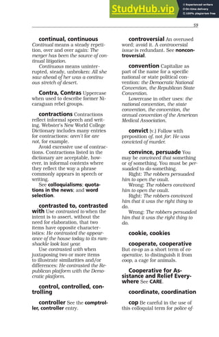 59
continual, continuous
Continual means a steady repeti-
tion, over and over again: The
merger has been the source of con-
tinual litigation.
Continuous means uninter-
rupted, steady, unbroken: All she
saw ahead of her was a continu-
ous stretch of desert.
Contra, Contras Uppercase
when used to describe former Ni-
caraguan rebel groups.
contractions Contractions
reflect informal speech and writ-
ing. Webster’s New World College
Dictionary includes many entries
for contractions: aren’t for are
not, for example.
Avoid excessive use of contrac-
tions. Contractions listed in the
dictionary are acceptable, how-
ever, in informal contexts where
they reflect the way a phrase
commonly appears in speech or
writing.
See colloquialisms; quota-
tions in the news; and word
selection.
contrasted to, contrasted
with Use contrasted to when the
intent is to assert, without the
need for elaboration, that two
items have opposite character-
istics: He contrasted the appear-
ance of the house today to its ram-
shackle look last year.
Use contrasted with when
juxtaposing two or more items
to illustrate similarities and/or
differences: He contrasted the Re-
publican platform with the Demo-
cratic platform.
control, controlled, con-
trolling
controller See the comptrol-
ler, controller entry.
controversial An overused
word; avoid it. A controversial
issue is redundant. See noncon-
troversial.
convention Capitalize as
part of the name for a specific
national or state political con-
vention: the Democratic National
Convention, the Republican State
Convention.
Lowercase in other uses: the
national convention, the state
convention, the convention, the
annual convention of the American
Medical Association.
convict (v.) Follow with
preposition of, not for: He was
convicted of murder.
convince, persuade You
may be convinced that something
or of something. You must be per-
suaded to do something.
Right: The robbers persuaded
him to open the vault.
Wrong: The robbers convinced
him to open the vault.
Right: The robbers convinced
him that it was the right thing to
do.
Wrong: The robbers persuaded
him that it was the right thing to
do.
cookie, cookies
cooperate, cooperative
But co-op as a short term of co-
operative, to distinguish it from
coop, a cage for animals.
Cooperative for As-
sistance and Relief Every-
where See CARE.
coordinate, coordination
cop Be careful in the use of
this colloquial term for police of-
 
