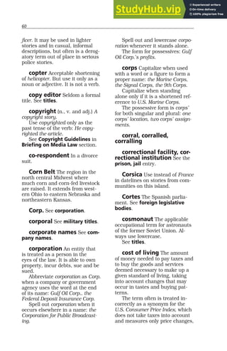 60
ficer. It may be used in lighter
stories and in casual, informal
descriptions, but often is a derog-
atory term out of place in serious
police stories.
copter Acceptable shortening
of helicopter. But use it only as a
noun or adjective. It is not a verb.
copy editor Seldom a formal
title. See titles.
copyright (n., v. and adj.) A
copyright story.
Use copyrighted only as the
past tense of the verb: He copy-
righted the article.
See Copyright Guidelines in
Briefing on Media Law section.
co-respondent In a divorce
suit.
Corn Belt The region in the
north central Midwest where
much corn and corn-fed livestock
are raised. It extends from west-
ern Ohio to eastern Nebraska and
northeastern Kansas.
Corp. See corporation.
corporal See military titles.
corporate names See com-
pany names.
corporation An entity that
is treated as a person in the
eyes of the law. It is able to own
property, incur debts, sue and be
sued.
Abbreviate corporation as Corp.
when a company or government
agency uses the word at the end
of its name: Gulf Oil Corp., the
Federal Deposit Insurance Corp.
Spell out corporation when it
occurs elsewhere in a name: the
Corporation for Public Broadcast-
ing.
Spell out and lowercase corpo-
ration whenever it stands alone.
The form for possessives: Gulf
Oil Corp.’s profits.
corps Capitalize when used
with a word or a figure to form a
proper name: the Marine Corps,
the Signal Corps, the 9th Corps.
Capitalize when standing
alone only if it is a shortened ref-
erence to U.S. Marine Corps.
The possessive form is corps’
for both singular and plural: one
corps’ location, two corps’ assign-
ments.
corral, corralled,
corralling
correctional facility, cor-
rectional institution See the
prison, jail entry.
Corsica Use instead of France
in datelines on stories from com-
munities on this island.
Cortes The Spanish parlia-
ment. See foreign legislative
bodies.
cosmonaut The applicable
occupational term for astronauts
of the former Soviet Union. Al-
ways use lowercase.
See titles.
cost of living The amount
of money needed to pay taxes and
to buy the goods and services
deemed necessary to make up a
given standard of living, taking
into account changes that may
occur in tastes and buying pat-
terns.
The term often is treated in-
correctly as a synonym for the
U.S. Consumer Price Index, which
does not take taxes into account
and measures only price changes,
 