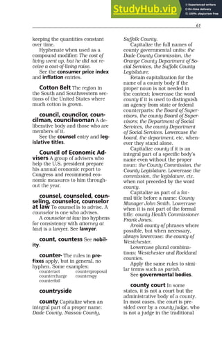 61
keeping the quantities constant
over time.
Hyphenate when used as a
compound modifier: The cost of
living went up, but he did not re-
ceive a cost-of-living raise.
See the consumer price index
and inflation entries.
Cotton Belt The region in
the South and Southwestern sec-
tions of the United States where
much cotton is grown.
council, councilor, coun-
cilman, councilwoman A de-
liberative body and those who are
members of it.
See the counsel entry and leg-
islative titles.
Council of Economic Ad-
visers A group of advisers who
help the U.S. president prepare
his annual economic report to
Congress and recommend eco-
nomic measures to him through-
out the year.
counsel, counseled, coun-
seling, counselor, counselor
at law To counsel is to advise. A
counselor is one who advises.
A counselor at law (no hyphens
for consistency with attorney at
law) is a lawyer. See lawyer.
count, countess See nobil-
ity.
counter- The rules in pre-
fixes apply, but in general, no
hyphen. Some examples:
counteract counterproposal
countercharge counterspy
counterfoil
countryside
county Capitalize when an
integral part of a proper name:
Dade County, Nassau County,
Suffolk County.
Capitalize the full names of
county governmental units: the
Dade County Commission, the
Orange County Department of So-
cial Services, the Suffolk County
Legislature.
Retain capitalization for the
name of a county body if the
proper noun is not needed in
the context; lowercase the word
county if it is used to distinguish
an agency from state or federal
counterparts: the Board of Super-
visors, the county Board of Super-
visors; the Department of Social
Services, the county Department
of Social Services. Lowercase the
board, the department, etc. when-
ever they stand alone.
Capitalize county if it is an
integral part of a specific body’s
name even without the proper
noun: the County Commission, the
County Legislature. Lowercase the
commission, the legislature, etc.
when not preceded by the word
county.
Capitalize as part of a for-
mal title before a name: County
Manager John Smith. Lowercase
when it is not part of the formal
title: county Health Commissioner
Frank Jones.
Avoid county of phrases where
possible, but when necessary,
always lowercase: the county of
Westchester.
Lowercase plural combina-
tions: Westchester and Rockland
counties.
Apply the same rules to simi-
lar terms such as parish.
See governmental bodies.
county court In some
states, it is not a court but the
administrative body of a county.
In most cases, the court is pre-
sided over by a county judge, who
is not a judge in the traditional
 