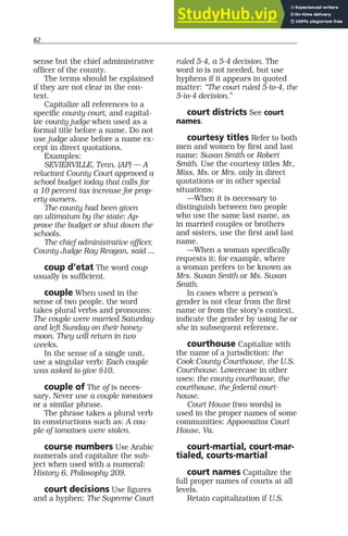 62
sense but the chief administrative
officer of the county.
The terms should be explained
if they are not clear in the con-
text.
Capitalize all references to a
specific county court, and capital-
ize county judge when used as a
formal title before a name. Do not
use judge alone before a name ex-
cept in direct quotations.
Examples:
SEVIERVILLE, Tenn. (AP) — A
reluctant County Court approved a
school budget today that calls for
a 10 percent tax increase for prop-
erty owners.
The county had been given
an ultimatum by the state: Ap-
prove the budget or shut down the
schools.
The chief administrative officer,
County Judge Ray Reagan, said ...
coup d’etat The word coup
usually is sufficient.
couple When used in the
sense of two people, the word
takes plural verbs and pronouns:
The couple were married Saturday
and left Sunday on their honey-
moon. They will return in two
weeks.
In the sense of a single unit,
use a singular verb: Each couple
was asked to give $10.
couple of The of is neces-
sary. Never use a couple tomatoes
or a similar phrase.
The phrase takes a plural verb
in constructions such as: A cou-
ple of tomatoes were stolen.
course numbers Use Arabic
numerals and capitalize the sub-
ject when used with a numeral:
History 6, Philosophy 209.
court decisions Use figures
and a hyphen: The Supreme Court
ruled 5-4, a 5-4 decision. The
word to is not needed, but use
hyphens if it appears in quoted
matter: “The court ruled 5-to-4, the
5-to-4 decision.”
court districts See court
names.
courtesy titles Refer to both
men and women by first and last
name: Susan Smith or Robert
Smith. Use the courtesy titles Mr.,
Miss, Ms. or Mrs. only in direct
quotations or in other special
situations:
—When it is necessary to
distinguish between two people
who use the same last name, as
in married couples or brothers
and sisters, use the first and last
name.
—When a woman specifically
requests it; for example, where
a woman prefers to be known as
Mrs. Susan Smith or Ms. Susan
Smith.
In cases where a person’s
gender is not clear from the first
name or from the story’s context,
indicate the gender by using he or
she in subsequent reference.
courthouse Capitalize with
the name of a jurisdiction: the
Cook County Courthouse, the U.S.
Courthouse. Lowercase in other
uses: the county courthouse, the
courthouse, the federal court-
house.
Court House (two words) is
used in the proper names of some
communities: Appomattox Court
House, Va.
court-martial, court-mar-
tialed, courts-martial
court names Capitalize the
full proper names of courts at all
levels.
Retain capitalization if U.S.
 