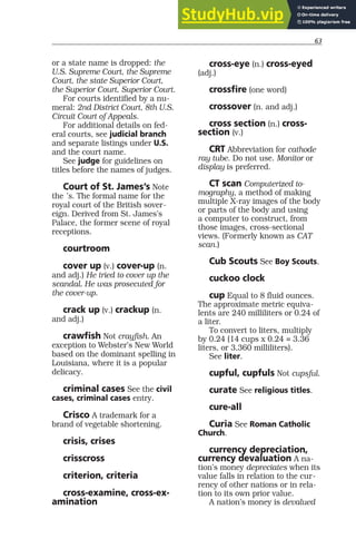 63
or a state name is dropped: the
U.S. Supreme Court, the Supreme
Court, the state Superior Court,
the Superior Court, Superior Court.
For courts identified by a nu-
meral: 2nd District Court, 8th U.S.
Circuit Court of Appeals.
For additional details on fed-
eral courts, see judicial branch
and separate listings under U.S.
and the court name.
See judge for guidelines on
titles before the names of judges.
Court of St. James’s Note
the ’s. The formal name for the
royal court of the British sover-
eign. Derived from St. James’s
Palace, the former scene of royal
receptions.
courtroom
cover up (v.) cover-up (n.
and adj.) He tried to cover up the
scandal. He was prosecuted for
the cover-up.
crack up (v.) crackup (n.
and adj.)
crawfish Not crayfish. An
exception to Webster’s New World
based on the dominant spelling in
Louisiana, where it is a popular
delicacy.
criminal cases See the civil
cases, criminal cases entry.
Crisco A trademark for a
brand of vegetable shortening.
crisis, crises
crisscross
criterion, criteria
cross-examine, cross-ex-
amination
cross-eye (n.) cross-eyed
(adj.)
crossfire (one word)
crossover (n. and adj.)
cross section (n.) cross-
section (v.)
CRT Abbreviation for cathode
ray tube. Do not use. Monitor or
display is preferred.
CT scan Computerized to-
mography, a method of making
multiple X-ray images of the body
or parts of the body and using
a computer to construct, from
those images, cross-sectional
views. (Formerly known as CAT
scan.)
Cub Scouts See Boy Scouts.
cuckoo clock
cup Equal to 8 fluid ounces.
The approximate metric equiva-
lents are 240 milliliters or 0.24 of
a liter.
To convert to liters, multiply
by 0.24 (14 cups x 0.24 = 3.36
liters, or 3,360 milliliters).
See liter.
cupful, cupfuls Not cupsful.
curate See religious titles.
cure-all
Curia See Roman Catholic
Church.
currency depreciation,
currency devaluation A na-
tion’s money depreciates when its
value falls in relation to the cur-
rency of other nations or in rela-
tion to its own prior value.
A nation’s money is devalued
 