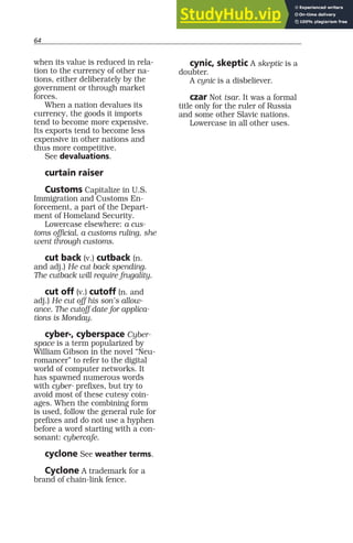 64
when its value is reduced in rela-
tion to the currency of other na-
tions, either deliberately by the
government or through market
forces.
When a nation devalues its
currency, the goods it imports
tend to become more expensive.
Its exports tend to become less
expensive in other nations and
thus more competitive.
See devaluations.
curtain raiser
Customs Capitalize in U.S.
Immigration and Customs En-
forcement, a part of the Depart-
ment of Homeland Security.
Lowercase elsewhere: a cus-
toms official, a customs ruling, she
went through customs.
cut back (v.) cutback (n.
and adj.) He cut back spending.
The cutback will require frugality.
cut off (v.) cutoff (n. and
adj.) He cut off his son’s allow-
ance. The cutoff date for applica-
tions is Monday.
cyber-, cyberspace Cyber-
space is a term popularized by
William Gibson in the novel “Neu-
romancer” to refer to the digital
world of computer networks. It
has spawned numerous words
with cyber- prefixes, but try to
avoid most of these cutesy coin-
ages. When the combining form
is used, follow the general rule for
prefixes and do not use a hyphen
before a word starting with a con-
sonant: cybercafe.
cyclone See weather terms.
Cyclone A trademark for a
brand of chain-link fence.
cynic, skeptic A skeptic is a
doubter.
A cynic is a disbeliever.
czar Not tsar. It was a formal
title only for the ruler of Russia
and some other Slavic nations.
Lowercase in all other uses.
 