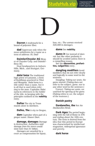 Dacron A trademark for a
brand of polyester fiber.
dad Uppercase only when the
noun substitutes for a name as a
term of address: Hi, Dad!
DaimlerChrysler AG Merg-
er of Chrysler Corp. and Daimler-
Benz AG.
Dual headquarters in Auburn
Hills, Mich., and Stuttgart, Ger-
many.
dalai lama The traditional
high priest of Lamaism, a form
of Buddhism practiced in Tibet
and Mongolia. Dalai lama is a
title rather than a name, but it
is all that is used when refer-
ring to the man. Capitalize Dalai
Lama in references to the holder
of the title, in keeping with the
principles outlined in the nobility
entry.
Dallas The city in Texas
stands alone in datelines.
Dalles, The A city in Oregon.
dam Capitalize when part of a
proper name: Hoover Dam.
damage, damages Damage
is destruction: Authorities said
damage from the storm would
total more than $1 billion.
Damages are awarded by a
court as compensation for injury,
loss, etc.: The woman received
$25,000 in damages.
dame See nobility.
damn it Use instead of dam-
mit, but like other profanity it
should be avoided unless there is
a compelling reason.
See the obscenities, profani-
ties, vulgarities entry.
dangling modifiers Avoid
modifiers that do not refer clearly
and logically to some word in the
sentence.
Dangling: Taking our seats, the
game started. (Taking does not
refer to the subject, game, nor to
any other word in the sentence.)
Correct: Taking our seats, we
watched the opening of the game.
(Taking refers to we, the subject
of the sentence.)
Danish pastry
Dardanelles, the Not the
Dardanelles Strait.
Dark Ages The period begin-
ning with the fall of Rome in 476
and ending about the 10th cen-
tury. The term is derived from the
idea that this period in Europe
was characterized by intellectual
stagnation, widespread ignorance
and poverty.
dark horse
D
 