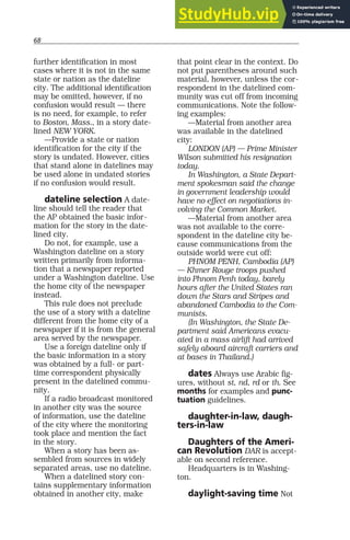 68
further identification in most
cases where it is not in the same
state or nation as the dateline
city. The additional identification
may be omitted, however, if no
confusion would result — there
is no need, for example, to refer
to Boston, Mass., in a story date-
lined NEW YORK.
—Provide a state or nation
identification for the city if the
story is undated. However, cities
that stand alone in datelines may
be used alone in undated stories
if no confusion would result.
dateline selection A date-
line should tell the reader that
the AP obtained the basic infor-
mation for the story in the date-
lined city.
Do not, for example, use a
Washington dateline on a story
written primarily from informa-
tion that a newspaper reported
under a Washington dateline. Use
the home city of the newspaper
instead.
This rule does not preclude
the use of a story with a dateline
different from the home city of a
newspaper if it is from the general
area served by the newspaper.
Use a foreign dateline only if
the basic information in a story
was obtained by a full- or part-
time correspondent physically
present in the datelined commu-
nity.
If a radio broadcast monitored
in another city was the source
of information, use the dateline
of the city where the monitoring
took place and mention the fact
in the story.
When a story has been as-
sembled from sources in widely
separated areas, use no dateline.
When a datelined story con-
tains supplementary information
obtained in another city, make
that point clear in the context. Do
not put parentheses around such
material, however, unless the cor-
respondent in the datelined com-
munity was cut off from incoming
communications. Note the follow-
ing examples:
—Material from another area
was available in the datelined
city:
LONDON (AP) — Prime Minister
Wilson submitted his resignation
today.
In Washington, a State Depart-
ment spokesman said the change
in government leadership would
have no effect on negotiations in-
volving the Common Market.
—Material from another area
was not available to the corre-
spondent in the dateline city be-
cause communications from the
outside world were cut off:
PHNOM PENH, Cambodia (AP)
— Khmer Rouge troops pushed
into Phnom Penh today, barely
hours after the United States ran
down the Stars and Stripes and
abandoned Cambodia to the Com-
munists.
(In Washington, the State De-
partment said Americans evacu-
ated in a mass airlift had arrived
safely aboard aircraft carriers and
at bases in Thailand.)
dates Always use Arabic fig-
ures, without st, nd, rd or th. See
months for examples and punc-
tuation guidelines.
daughter-in-law, daugh-
ters-in-law
Daughters of the Ameri-
can Revolution DAR is accept-
able on second reference.
Headquarters is in Washing-
ton.
daylight-saving time Not
 