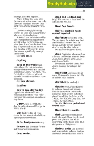 69
savings. Note the hyphen.
When linking the term with
the name of a time zone, use only
the word daylight: Eastern Day-
light Time, Pacific Daylight Time,
etc.
Lowercase daylight-saving
time in all uses and daylight time
whenever it stands alone.
A federal law, administered by
the Transportation Department,
specifies that daylight time ap-
plies from 2 a.m. on the first Sun-
day of April until 2 a.m. on the
last Sunday of October in areas
that do not specifically exempt
themselves.
See time zones.
daylong
days of the week Capi-
talize them. Do not abbreviate,
except when needed in a tabular
format: Sun, Mon, Tue, Wed, Thu,
Fri, Sat (three letters, without
periods, to facilitate tabular com-
position).
See time element.
daytime
day to day, day-to-day
Hyphenate when used as a
compound modifier: They have
extended the contract on a day-to-
day basis.
D-Day June 6, 1944, the
day the Allies invaded Europe in
World War II.
DDT Preferred in all refer-
ences for the insecticide dichloro-
diphenyltrichloroethane.
de See foreign names entry.
deacon See the entry for the
individual’s denomination.
dead center
dead end (n.) dead-end
(adj.) She reached a dead end. He
has a dead-end job.
Dead Sea Scrolls
deaf See disabled, handi-
capped, impaired.
deaf-mute Avoid the term.
The preferred form is to say that
an individual cannot hear or
speak. A mute person may be
deaf or may be able to hear.
Do not use deaf and dumb.
dean Capitalize when used as
a formal title before a name: Dean
John Jones, Deans John Jones
and Susan Smith.
Lowercase in other uses: John
Jones, dean of the college; the
dean.
dean’s list Lowercase in all
uses: He is on the dean’s list. She
is a dean’s list student.
deathbed (n. and adj.)
decades Use Arabic figures
to indicate decades of history.
Use an apostrophe to indicate
numerals that are left out; show
plural by adding the letter s: the
1890s, the ’90s, the Gay ’90s, the
1920s, the mid-1930s.
See the historical periods and
events entry.
December See months.
deci- A prefix denoting one-
tenth of a unit. Move the decimal
point one place to the left in
converting to the basic unit: 15.5
decigrams = 1.55 grams.
decimal units Use a period
and numerals to indicate decimal
amounts. Decimalization should
 