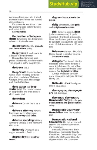 70
not exceed two places in textual
material unless there are special
circumstances.
For amounts less than 1, use
the numeral zero before the deci-
mal point: 0.03.
See fractions.
Declaration of Indepen-
dence Lowercase the declaration
whenever it stands alone.
decorations See the awards
and decorations entry.
Deepfreeze A trademark for
a brand of home freezer.
If something is being post-
poned indefinitely, use two words:
The project is in the deep freeze.
deep-sea (adj.)
Deep South Capitalize both
words when referring to the re-
gion that consists of Alabama,
Georgia, Louisiana, Mississippi
and South Carolina.
deep water (n.) deep-
water (adj.) The creature swam
in deep water. The ship needs a
deep-water port.
defendant
defense Do not use it as a
verb.
defense attorney Always
lowercase, never abbreviate.
See attorney and titles.
defense spending Military
spending usually is the more pre-
cise term.
definitely Overused as a
vague intensifier. Avoid it.
degree-day See weather
terms.
degrees See academic de-
grees.
deity Lowercase. See gods
and religious references.
dek- (before a vowel), deka-
(before a consonant) A prefix
denoting 10 units of a measure.
Move the decimal point one place
to the right to convert to the basic
unit: 15.6 dekameters = 156 me-
ters.
Delaware Abbrev.: Del. Only
Rhode Island is smaller in area.
See state names.
delegate The formal title for
members of the lower houses of
some legislatures. Do not abbre-
viate. Capitalize only before their
names. See legislative titles.
Always lowercase in other
uses: convention delegate Richard
Henry Lee.
Delta Air Lines Headquar-
ters is in Atlanta.
demagogue, demagogu-
ery Not demagog.
democrat, democratic,
Democratic Party See the po-
litical parties and philosophies
entry.
Democratic Governors’
Association Note the apostro-
phe.
Democratic National
Committee On the second ref-
erence: the national committee,
the committee.
Similarly: Democratic State
Committee, Democratic County
Committee, Democratic City Com-
mittee, the state committee, the
city committee, the committee.
 