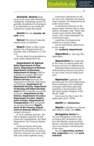 71
demolish, destroy Both
mean to do away with something
completely. Something cannot be
partially demolished or destroyed.
It is redundant to say totally de-
molished or totally destroyed.
denote See the connote, de-
note entry.
Denver The city in Colorado
stands alone in datelines.
depart Follow it with a prep-
osition: He will depart from La
Guardia. She will depart at 11:30
a.m.
Do not drop the preposition as
some airline dispatchers do.
Department of Agricul-
ture; Department of Com-
merce; Department of Defense;
Department of Education;
Department of Energy (DOE ac-
ceptable on second reference);
Department of Health and
Human Services (formerly the
Department of Health, Education
and Welfare); Department of
Homeland Security; Department
of Housing and Urban Develop-
ment (HUD acceptable on second
reference); Department of the
Interior; Department of Justice;
Department of Labor; Depart-
ment of State; Department of
Transportation (DOT acceptable
on second reference); Depart-
ment of the Treasury, Depart-
ment of Veterans Affairs (VA on
second reference).
If, as is common practice, the
title is flopped, drop the of and
retain the capitalization: the State
Department, the Treasury Depart-
ment.
Avoid acronyms when pos-
sible. A phrase such as the de-
partment is preferable on second
reference because it is more read-
able and avoids alphabet soup.
Lowercase department in plu-
ral uses, but capitalize the proper
name element: the departments of
Labor and Justice.
A shorthand reference to the
proper name element also is capi-
talized: Kissinger said, “State and
Justice must resolve their differ-
ences.” But: Henry Kissinger, the
secretary of state.
Lowercase the department
whenever it stands alone.
Do not abbreviate department
in any usage.
See academic departments.
dependent (n. and adj.) Not
dependant.
depreciation The reduction
in the value of capital goods due
to wear and tear or obsolescence.
Estimated depreciation may be
deducted from income each year
as one of the costs of doing busi-
ness.
depression Capitalize De-
pression and the Great Depression
when referring to the worldwide
economic hard times generally
regarded as having begun with
the stock market collapse of Oct.
28-29, 1929.
Lowercase in other uses: the
depression of the 1970s.
depths See dimensions.
deputy Capitalize as a formal
title before a name. See titles.
derogatory terms Do
not use derogatory terms such
as krauts (for Germans) or nig-
gers (for blacks) except in direct
quotes, and then only when their
use is an integral, essential part
of the story.
See the obscenities, profani-
ties, vulgarities entry and word
selection.
 