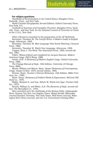viii — BIBLIOGRAPHY
For religion questions:
Handbook of Denominations in the United States; Abingdon Press,
Nashville, Tenn., and New York.
World Christian Encylopedia; Second Edition; Oxford University Press,
New York, N.Y.
Yearbook of American and Canadian Churches; Abingdon Press, Nash-
ville, Tenn., and New York, for the National Council of Churches of Christ
in the U.S.A., New York.
Other references consulted in the preparation of the AP Stylebook:
Bernstein, Theodore M. The Careful Writer: A Modern Guide to English
Usage. Atheneum, 1965.
Bernstein, Theodore M. More Language That Needs Watching. Channel
Press, 1962.
Bernstein, Theodore M. Watch Your Language. Atheneum, 1958.
Cappon, Rene J. The Word. The Associated Press, 1982; second edi-
tion, 1991.
Follett, Wilson (edited and completed by Jacques Barzun). Modern
American Usage. Hill & Wang, 1966.
Fowler, H.W. A Dictionary of Modern English Usage. Oxford University
Press, 1965.
The Chicago Manual of Style, 15th Edition. University of Chicago
Press, 2003.
Morris, William and Morris, Mary. Harper Dictionary of Contemporary
Usage. Harper & Row, 1975; second edition, 1985.
Newton, Harry, Newton’s Telecom Dictionary, 15th Edition. Miller Free-
man, Inc., 1999.
Shaw, Harry. Dictionary of Problem Words & Expressions. McGraw-Hill
Book Co., 1975.
Skillin, Marjorie E. and Gay, Robert M. Words into Type. Prentice-Hall
Inc., 1974.
Strunk, William Jr. and White, E.B. The Elements of Style, second edi-
tion. The Macmillan Co., 1972.
Also consulted were the stylebooks of the Boston Globe, Indianapolis
News, Kansas City Star, Los Angeles Times, Miami Herald, Milwaukee
Journal Sentinel, Newsday, New York Times, Wall Street Journal, Wilm-
ington (Del.) News-Journal, and the U.S. Government Printing Office.
 