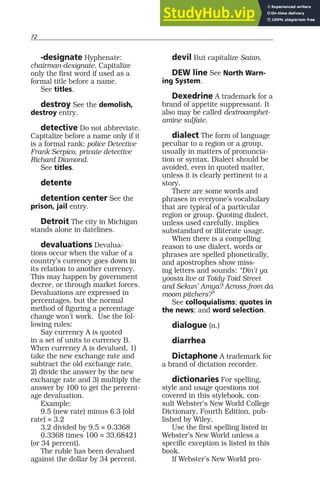 72
-designate Hyphenate:
chairman-designate. Capitalize
only the first word if used as a
formal title before a name.
See titles.
destroy See the demolish,
destroy entry.
detective Do not abbreviate.
Capitalize before a name only if it
is a formal rank: police Detective
Frank Serpico, private detective
Richard Diamond.
See titles.
detente
detention center See the
prison, jail entry.
Detroit The city in Michigan
stands alone in datelines.
devaluations Devalua-
tions occur when the value of a
country’s currency goes down in
its relation to another currency.
This may happen by government
decree, or through market forces.
Devaluations are expressed in
percentages, but the normal
method of figuring a percentage
change won’t work. Use the fol-
lowing rules:
Say currency A is quoted
in a set of units to currency B.
When currency A is devalued, 1)
take the new exchange rate and
subtract the old exchange rate,
2) divide the answer by the new
exchange rate and 3) multiply the
answer by 100 to get the percent-
age devaluation.
Example:
9.5 (new rate) minus 6.3 (old
rate) = 3.2
3.2 divided by 9.5 = 0.3368
0.3368 times 100 = 33.68421
(or 34 percent).
The ruble has been devalued
against the dollar by 34 percent.
devil But capitalize Satan.
DEW line See North Warn-
ing System.
Dexedrine A trademark for a
brand of appetite suppressant. It
also may be called dextroamphet-
amine sulfate.
dialect The form of language
peculiar to a region or a group,
usually in matters of pronuncia-
tion or syntax. Dialect should be
avoided, even in quoted matter,
unless it is clearly pertinent to a
story.
There are some words and
phrases in everyone’s vocabulary
that are typical of a particular
region or group. Quoting dialect,
unless used carefully, implies
substandard or illiterate usage.
When there is a compelling
reason to use dialect, words or
phrases are spelled phonetically,
and apostrophes show miss-
ing letters and sounds: “Din’t ya
yoosta live at Toidy-Toid Street
and Sekun’ Amya? Across from da
moom pitchers?”
See colloquialisms; quotes in
the news; and word selection.
dialogue (n.)
diarrhea
Dictaphone A trademark for
a brand of dictation recorder.
dictionaries For spelling,
style and usage questions not
covered in this stylebook, con-
sult Webster’s New World College
Dictionary, Fourth Edition, pub-
lished by Wiley.
Use the first spelling listed in
Webster’s New World unless a
specific exception is listed in this
book.
If Webster’s New World pro-
 